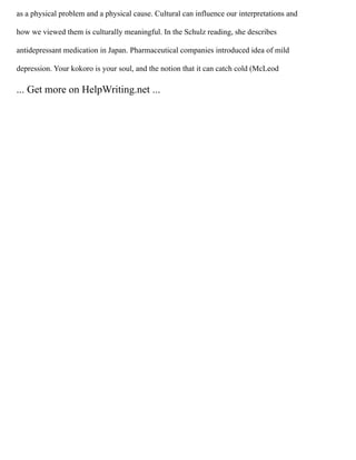 as a physical problem and a physical cause. Cultural can influence our interpretations and
how we viewed them is culturally meaningful. In the Schulz reading, she describes
antidepressant medication in Japan. Pharmaceutical companies introduced idea of mild
depression. Your kokoro is your soul, and the notion that it can catch cold (McLeod
... Get more on HelpWriting.net ...
 