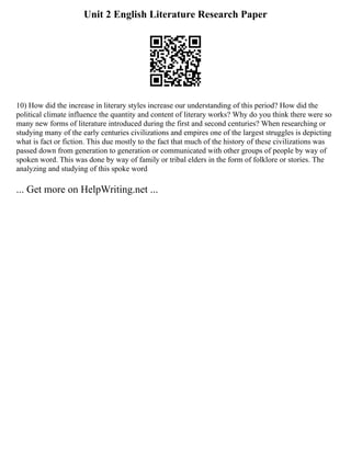 Unit 2 English Literature Research Paper
10) How did the increase in literary styles increase our understanding of this period? How did the
political climate influence the quantity and content of literary works? Why do you think there were so
many new forms of literature introduced during the first and second centuries? When researching or
studying many of the early centuries civilizations and empires one of the largest struggles is depicting
what is fact or fiction. This due mostly to the fact that much of the history of these civilizations was
passed down from generation to generation or communicated with other groups of people by way of
spoken word. This was done by way of family or tribal elders in the form of folklore or stories. The
analyzing and studying of this spoke word
... Get more on HelpWriting.net ...
 