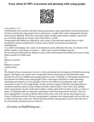 Essay about SCMP1 Assessment and planning with young people
Cross refern 2.3 3.1
Confidentiality myst remain at all times during g assessment, equal opportunities must be practised at
all times ensuring all young people receive equal access, consider their culture background, learning
needs and any disability. Be positive focusing on their strengths and not their weakness, and always
use an holistic approach you need to look at the child as a whole.
Young people and children are affected by wide variety of personal and external factors in their
development and are conditioned by variants such as family environment and education
establishments.
As a child is developing in the womb, its development can be affected at this time, for instance if the
mother smokes or uses drugs or excessive ... Show more content on Helpwriting.net ...
We can also gain information by talking to careers other professionals and reading up on notes to help
build a picture of a Childs need.
2.2
Reflective account
2.3
Reflective account
2.4observation
3.1
The features of an environment or service is vital in promoting the development of children and young
people. Nottingham city council who is responsible for the enviroemnt at Clayfields House thart
provides the service to children and yioung people in its care. Clayfields is a stimulating and attractive
environment for children and young p[eople it has a wide range of facilities to make interesting,
stimulating and attractive to youn g people. It has its own School on the premisies with a small
classrooms to cater for all youngh people. Its play area has a rqange of facilities including physical
excedrsise machines, places to play football and other outdoor sports, it has a bmx track, gardens
where young people can grow andn tend to plants, a indoor sports hall were they can play a variety of
sports. All yopung people are expected to participate in both leasrning and fun activities. They are
given opportunities every day to decide what activities they want to do and are encouraged to try a
variety of different activities. We have young people s meetings wher young people can have their say
in what activities they want to do. Moral reasoning whereby young people are given tasks that are to
do with morality and discussions are held on a
... Get more on HelpWriting.net ...
 