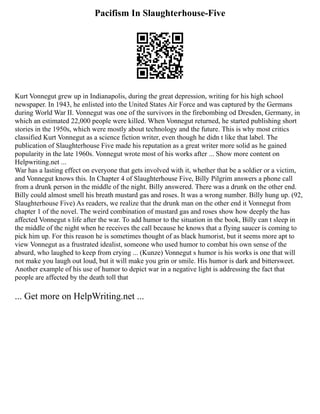 Pacifism In Slaughterhouse-Five
Kurt Vonnegut grew up in Indianapolis, during the great depression, writing for his high school
newspaper. In 1943, he enlisted into the United States Air Force and was captured by the Germans
during World War II. Vonnegut was one of the survivors in the firebombing od Dresden, Germany, in
which an estimated 22,000 people were killed. When Vonnegut returned, he started publishing short
stories in the 1950s, which were mostly about technology and the future. This is why most critics
classified Kurt Vonnegut as a science fiction writer, even though he didn t like that label. The
publication of Slaughterhouse Five made his reputation as a great writer more solid as he gained
popularity in the late 1960s. Vonnegut wrote most of his works after ... Show more content on
Helpwriting.net ...
War has a lasting effect on everyone that gets involved with it, whether that be a soldier or a victim,
and Vonnegut knows this. In Chapter 4 of Slaughterhouse Five, Billy Pilgrim answers a phone call
from a drunk person in the middle of the night. Billy answered. There was a drunk on the other end.
Billy could almost smell his breath mustard gas and roses. It was a wrong number. Billy hung up. (92,
Slaughterhouse Five) As readers, we realize that the drunk man on the other end it Vonnegut from
chapter 1 of the novel. The weird combination of mustard gas and roses show how deeply the has
affected Vonnegut s life after the war. To add humor to the situation in the book, Billy can t sleep in
the middle of the night when he receives the call because he knows that a flying saucer is coming to
pick him up. For this reason he is sometimes thought of as black humorist, but it seems more apt to
view Vonnegut as a frustrated idealist, someone who used humor to combat his own sense of the
absurd, who laughed to keep from crying ... (Kunze) Vonnegut s humor is his works is one that will
not make you laugh out loud, but it will make you grin or smile. His humor is dark and bittersweet.
Another example of his use of humor to depict war in a negative light is addressing the fact that
people are affected by the death toll that
... Get more on HelpWriting.net ...
 