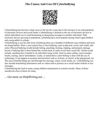The Causes And Uses Of Cyberbullying
Cyberbullying has become a large issue in the last few years due to the increase in use and popularity
of electronic devices and social media. Cyberbullying is defined as the use of electronic devices in
which individuals use to send threatening or demeaning messages to another individual. With
electronic devices growing in popularity, cyberbullying is most popular among school aged children
and young adults in college.
Cyberbullying is not the only form of bullying there are a handful of different ways children and teens
are being bullied. There s your typical face to face bullying, such as physical, social, and verbal, and
cyber. Physical bullying would include hitting, punching, kicking, tripping, and property damage.
Social is bullying that is done behind the victims back in order to ruin their social life. Verbal would
include, anything that is hurtful to an individual using words. Such as name calling, racist remarks,
insults, teasing, and or intimidation. Lastly, as stated above cyber bulling is done with the use of
technology. It can happen at anytime and anywhere such as at home, at school, at the playground, etc.
The uses of hurtful things are said through text message, email, social media, etc. Cyberbullying can
also include humiliating information such as videos and or pictures on a social media website or text
messages.
Cyberbullying has lead to many young children and preteens to commit suicide. Many of these
suicides hit close to home for many
... Get more on HelpWriting.net ...
 