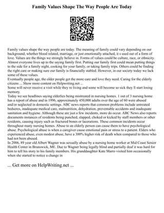 Family Values Shape The Way People Are Today
Family values shape the way people are today. The meaning of family could vary depending on our
background, whether blood related, marriage, or just emotionally attached, it s used out of a form of
love. Values are the things we strongly believe in. Forms of values could be culture, race, or ethnicity.
Almost everyone lives up to the saying family first. Putting our family first could mean putting things
to the side for a family night, cooking for your family, or taking family trips. Others could be finding
the right care or making sure our family is financially stabled. However, in our society today we lack
some of these values.
Eventually people age, the older people get the more care and love they need. Caring for the elderly
citizens ... Show more content on Helpwriting.net ...
Some will never receive a visit while they re living and some will become so sick they ll start losing
memory.
Today we see headlines saying elderlies being mistreated in nursing homes. 1 out of 3 nursing home
has a report of abuse and in 1996, approximately 450,000 adults over the age of 60 were abused
and/or neglected in domestic settings. ABC news reports that common problems include untreated
bedsores, inadequate medical care, malnutrition, dehydration, preventable accidents and inadequate
sanitation and hygiene. Although these are just a few incidents, more do occur. ABC News also reports
documents instances of residents being punched, slapped, choked or kicked by staff members or other
residents, causing injury such as fractured bones or lacerations. These common incidents occur
throughout many nursing homes. Abuse to an elderly person can cause them to have psychological
abuse. Psychological abuse is when a caregiver cause emotional pain or stress to a patient. Elders who
experienced abuse, even modest abuse, have a 300% higher risk of death when compared to those who
had not been abused.
In 2006, 89 year old Albert Wagner was sexually abuse by a nursing home worker at Mid Coast Senior
Health Center in Brunswick, ME. Due to Wagner being legally blind and partially deaf it was hard for
him to tell his story to his family members. His granddaughter Kate Marro visited him occasionally
when she started to notice a change in
... Get more on HelpWriting.net ...
 