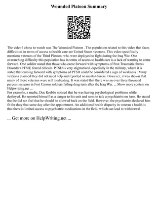 Wounded Platoon Summary
The video I chose to watch was The Wounded Platoon . The population related to this video that faces
difficulties in terms of access to health care are United States veterans. This video specifically
mentions veterans of the Third Platoon, who were deployed to fight during the Iraq War. One
overarching difficulty this population has in terms of access to health care is a lack of wanting to come
forward. One soldier stated that those who came forward with symptoms of Post Traumatic Stress
Disorder (PTSD) feared ridicule. PTSD is very stigmatized, especially in the military, where it is
stated that coming forward with symptoms of PTSD could be considered a sign of weakness . Many
veterans claimed they did not need help and reported no mental duress. However, it was shown that
many of these veterans were self medicating. It was stated that there was an over three thousand
percent increase in Fort Carson soldiers failing drug tests after the Iraq War. ... Show more content on
Helpwriting.net ...
For example, a medic, Doc Krebbs noticed that he was having psychological problems while
deployed. He reported himself as a danger to his unit and went to talk a psychiatrist on base. He stated
that he did not feel that he should be allowed back on the field. However, the psychiatrist declared him
fit for duty that same day after the appointment. An additional health disparity in veteran s health is
that there is limited access to psychiatric medications in the field, which can lead to withdrawal
... Get more on HelpWriting.net ...
 