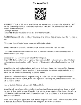 Ms Word 2010
REFERENCE TAB: In this article we will show you how to create a reference list using Word 2010.
We will also show you how to share you reference with your peers and how to create your own
customized reference style.
Creating References
Microsoft Reference function is accessible from the reference tab.
Word 2010 comes with a list of default referencing style. Choose the referencing style that you want to
use.
Click on the Insert Citation button to open the add citation window.
Word 2010 allow us to add different source type such as Journal Article for our essay.
Click on the insert citation button to view a list of your citation and click any of them to create an
inline citation in your essay.
You can create a ... Show more content on Helpwriting.net ...
Select Table dialog will appear, now choose the worksheet which contains required data, if first row
contains column headings, then enable First row of data contains column headers option, and click
OK.
You will see the Mail worksheet in the Mail Merge Recipients dialog. Here you can filter down the
recipients on the basis of column headings. If we want to send letters to the recipients living in city
Akron.We will select Akron from City drop down options.
Upon click, it will show only the recipients living in Akron. Here you can also perform different
actions over the list such as; Sort, Filter, Find duplicates, Find recipients, and validate address. Click
OK to proceed further.
Now navigate to Mailings tab, and click Address Block.
You will reach Insert Address Block dialog, from Specify address elements, choose format in which
you want to show recipient name. Under Preview you can see the preview of the changes that affects.
UnderCorrect problems, click Match Fields to insert new field in the letter, as we want to include
address of the recipient.
Match Fields dialog will appear, now from Address 1 options select Street. That will include the name
of the street. You can also include other fields if required. Click OK to continue.
 