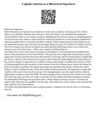 Captain America as a Rhetorical Superhero
Rhetorical Superhero
Half of the person we become is an impression of the ones we admire. Growing up in the United
States every child has someone they look up to. This most likely is an individual that represents
success and the values we are taught to respect. Superheroes have always served as something good in
our lives because they make us want to help the world and feel like we can do anything. Superheroes
represent qualities that we should all attempt to embody. What Captain America truly represents can
be interpreted in many ways, but there are messages being conveyed. The authors of Captain America:
The First Avengers use rhetoric to express the social ideology that being a hero is not exactly how
strong you are, but what values ... Show more content on Helpwriting.net ...
The author does well to show him as courageous, but helpless. In the opening scene he defends the
honor of the armed forces in the movie theater. This gets him into a fight and a beating from a much
larger man. He does not back down from the man but is overcome until his friend jumps in. Right after
this Steve is shown in his scrawny form trying to enlist where the folder displays how many flaws he
has. In boot camp he is again shown as subpar in stature and strength. It enables the viewers to relate
to feeling insignificant and unworthy, or just ordinary. Once he is broken down it gives the chance for
him to overcome everything. This aspect encourages the spectators that anyone can become a hero.
Pathos is used to elaborate on the values that Captain America represents. He represents courage and
sacrifice in the scene where he dives on top of the dead grenade to save the squad and also when he
haphazardly invades to rescue the POW. The best example of this is the last scene of the movie where
Steve flies the plane into the ice in order to save the city. He wanted more than anything to continue
his relationship with Peggy but gives that up for a better chance at saving everyone. Everyone can
relate to him when they say goodbye over the radio. This makes the viewers relate to him and feel like
they could be in the same position.
All of this emotional appeal also serves another purpose. It points to the fact the Steve is still human
after the
... Get more on HelpWriting.net ...
 