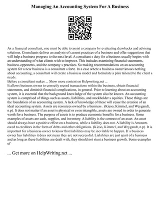 Managing An Accounting System For A Business
As a financial consultant, one must be able to assist a company by evaluating drawbacks and advising
solutions. Consultants deliver an analysis of current practices of a business and offer suggestions that
will help a business progress to the next level. A consultant s duty for a business usually begins with
an understanding of what clients wish to improve. This includes examining financial statements,
business opponents, and the company s practices. So making recommendations on an accounting
system for a new business is a consultant s forte. In a case where a business owner knows nothing
about accounting, a consultant will create a business model and formulate a plan tailored to the client s
needs.
Before a consultant makes ... Show more content on Helpwriting.net ...
It allows business owner to correctly record transactions within the business, obtain financial
statements, and diminish financial complications, in general. Prior to learning about an accounting
system, it is essential that the background knowledge of the system also be known. An accounting
system is comprised of things such as assets, liabilities, and stockholder s equities. These things are
the foundation of an accounting system. A lack of knowledge of these will cease the creation of an
ideal accounting system. Assets are resources owned by a business . (Kieso, Kimmel, and Weygandt,
n.p). It does not matter if an asset is physical or even intangible, assets are owned in order to generate
worth for a business. The purpose of assets is to produce economic benefits for a business. Some
examples of assets are cash, supplies, and inventory. A liability is the contrast of an asset. An asset
should always have a positive effect on a business, while a liability does not. A liability is Amounts
owed to creditors in the form of debts and other obligations. (Kieso, Kimmel, and Weygandt, n.p). It is
important for a business owner to know that liabilities may be inevitable to happen. If a business
owner has liabilities it does not mean they are not successful. Liabilities are just apart of a business
and as long as these liabilities are dealt with, they should not stunt a business growth. Some examples
of
... Get more on HelpWriting.net ...
 
