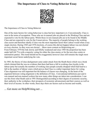 The Importance of Class to Voting Behavior Essay
The Importance of Class to Voting Behavior
One of the main factors for voting behaviour is class but how important is it. Conventionally. Class is
seen in the terms of occupation. Those who are in manual jobs are placed in the Working Class and are
expected to vote fro the labour party. Whilst those in non manual jobs are to be found in the Middle
Class and are expected to vote for the Conservatives. The majority of people belong to the working
class sector and therefore ideally if class was the most important factor then Labour would when every
single election. During 1945 and 1970 elections, of course this did not happen labour was not elected
at every election. As they were not elected ... Show more content on Helpwriting.net ...
From February 1974 the link slowly and fitfully weakened and since 1983 the proportion has been
under half (44 7%) with a majority voting for either the class enemy or for the non class centre or
nationalists parties. This trend should not be exaggerated, however class still remains the single most
important social factor underlying the vote.
In 1985, the theory of class dealignment came under attack from the Heath thesis which was a book
which claimed that the was no evidence that there had been a fall in working class loyalty to the
labour party but actually the numbers of working class people actually dropped which had lead to a
fall in the number of labour voters which proves that Class is a rather important factor for voting.
Class alignment was still important but the balance of classes was changing. At the heart of the
argument between voting alignment is the definition of Class . Conventional definitions just said it
was manual and non manual workers but now many other things are taken into consideration. I can
see this from what Heath said in 1991 Distinguished according to their degree of economic security,
their authority in the workplace, their prospects of economic advancement and their sources as well as
their level of income. In other words, these days there are factors such as Income and wealth,
... Get more on HelpWriting.net ...
 