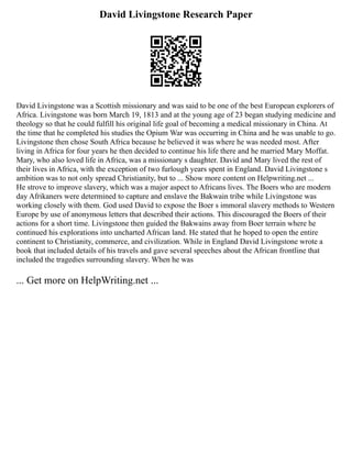 David Livingstone Research Paper
David Livingstone was a Scottish missionary and was said to be one of the best European explorers of
Africa. Livingstone was born March 19, 1813 and at the young age of 23 began studying medicine and
theology so that he could fulfill his original life goal of becoming a medical missionary in China. At
the time that he completed his studies the Opium War was occurring in China and he was unable to go.
Livingstone then chose South Africa because he believed it was where he was needed most. After
living in Africa for four years he then decided to continue his life there and he married Mary Moffat.
Mary, who also loved life in Africa, was a missionary s daughter. David and Mary lived the rest of
their lives in Africa, with the exception of two furlough years spent in England. David Livingstone s
ambition was to not only spread Christianity, but to ... Show more content on Helpwriting.net ...
He strove to improve slavery, which was a major aspect to Africans lives. The Boers who are modern
day Afrikaners were determined to capture and enslave the Bakwain tribe while Livingstone was
working closely with them. God used David to expose the Boer s immoral slavery methods to Western
Europe by use of anonymous letters that described their actions. This discouraged the Boers of their
actions for a short time. Livingstone then guided the Bakwains away from Boer terrain where he
continued his explorations into uncharted African land. He stated that he hoped to open the entire
continent to Christianity, commerce, and civilization. While in England David Livingstone wrote a
book that included details of his travels and gave several speeches about the African frontline that
included the tragedies surrounding slavery. When he was
... Get more on HelpWriting.net ...
 