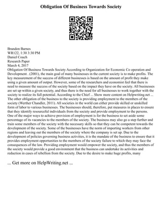 Obligation Of Business Towards Society
Brandon Barnes
WR122, 1:30 3:30 PM
Daniel Couch
Research Paper
March 4, 2017
Obligation Of Business Towards Society According to Organization for Economic Co operation and
Development . (2001), the main goal of many businesses in the current society is to make profits. The
key measurement of the success of different businesses is based on the amount of profit they make
using a given amount of output. However, some of the researchers and economist feel that there is
need to measure the success of the society based on the impact they have on the society. All businesses
are set up within a given society, and thus there is the need for all businesses to work together with the
society to realize its full potential. According to the Chief ... Show more content on Helpwriting.net ...
The other obligation of the business to the society is providing employment to the members of the
society (Werther Chandler, 2011). All societies in the world can either provide skilled or unskilled
form of labor to various businesses. The businesses should, therefore, put measures in places to ensure
that they identify resourceful individuals from the society and provide employment to the persons.
One of the major ways to achieve provision of employment is for the business to set aside some
percentage of its vacancies to the members of the society. The business may also go a step further and
train some members of the society with the necessary skills so that they can be competent towards the
development of the society. Some of the businesses have the norm of importing workers from other
regions and leaving out the members of the society where the company is set up. Due to the
development of policies governing business activities, it is the mandate of the business to ensure that it
provides employment opportunities to the members of the society failure to which they may face the
consequences of the law. Providing employment would empower the society, and thus the members of
the society would provide a good environment that the business can undertake its activities and
reduction in cases of rebellion from the society. Due to the desire to make huge profits, many
... Get more on HelpWriting.net ...
 