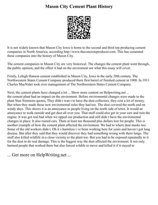 Mason City Cement Plant History
It is not widely known that Mason City Iowa is home to the second and third top producing cement
companies in North America, according http://www.theconcreteproducer.com. This has cemented
these companies into the history of Mason City.
The cement companies in Mason City are very historical. The changes the cement plant went through,
the public opinion, and the effect it had on the enviroment are what this essay will cover.
Firstly, Lehigh Hanson cement established in Mason City, Iowa in the early 20th century. The
Northwestern States Cement Company produced there first barrel of finished cement in 1908. In 1911
Charles MacNider took over management of The Northwestern States Cement Company.
Next, the cement plants have changed a lot ... Show more content on Helpwriting.net ...
the cement plant had an impact on the enviroment. Before enviromental changes were made to the
plant Stan Simmons quotes, They didn t wan t to have the dust collectors, they cost a lot of money.
But when they made those new enviromental rules they had too. The dust covered the north end on
windy days. This shows it is an annoyance to people living on the north side of town. It would an
annoyance to walk outside and get dust all over you. That stuff could also get in your cars and ruin the
engine. It was got real bad when we upped our production and still didn t have the enviromental
changes in place. It also ruined cars. Thats at least ten thousond plus dollars lost for people. This is
another example of how the cement plant affected the enviroment. We had to where dust masks too.
Some of the old workers didn t. Oh it s harmless i ve been working here for years and haven t got lung
disease. But after they said that they would discover they had something wrong with there lungs. The
stuff also killed wildlife in a close vicinity to the plant too. But you had to be exposed repeatedly to it
for the dust to do real damage. This is the biggest way the dust affected the enviroment. It not only
harmed people that worked there but also forced wildife to move and killed it if it stayed to
... Get more on HelpWriting.net ...
 