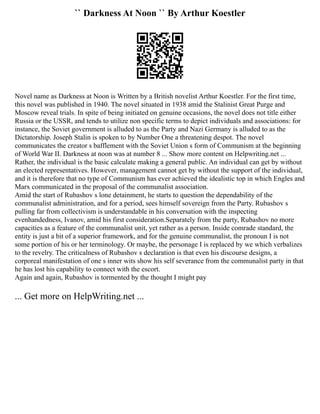 `` Darkness At Noon `` By Arthur Koestler
Novel name as Darkness at Noon is Written by a British novelist Arthur Koestler. For the first time,
this novel was published in 1940. The novel situated in 1938 amid the Stalinist Great Purge and
Moscow reveal trials. In spite of being initiated on genuine occasions, the novel does not title either
Russia or the USSR, and tends to utilize non specific terms to depict individuals and associations: for
instance, the Soviet government is alluded to as the Party and Nazi Germany is alluded to as the
Dictatorship. Joseph Stalin is spoken to by Number One a threatening despot. The novel
communicates the creator s bafflement with the Soviet Union s form of Communism at the beginning
of World War II. Darkness at noon was at number 8 ... Show more content on Helpwriting.net ...
Rather, the individual is the basic calculate making a general public. An individual can get by without
an elected representatives. However, management cannot get by without the support of the individual,
and it is therefore that no type of Communism has ever achieved the idealistic top in which Engles and
Marx communicated in the proposal of the communalist association.
Amid the start of Rubashov s lone detainment, he starts to question the dependability of the
communalist administration, and for a period, sees himself sovereign from the Party. Rubashov s
pulling far from collectivism is understandable in his conversation with the inspecting
evenhandedness, Ivanov, amid his first consideration.Separately from the party, Rubashov no more
capacities as a feature of the communalist unit, yet rather as a person. Inside comrade standard, the
entity is just a bit of a superior framework, and for the genuine communalist, the pronoun I is not
some portion of his or her terminology. Or maybe, the personage I is replaced by we which verbalizes
to the revelry. The criticalness of Rubashov s declaration is that even his discourse designs, a
corporeal manifestation of one s inner wits show his self severance from the communalist party in that
he has lost his capability to connect with the escort.
Again and again, Rubashov is tormented by the thought I might pay
... Get more on HelpWriting.net ...
 