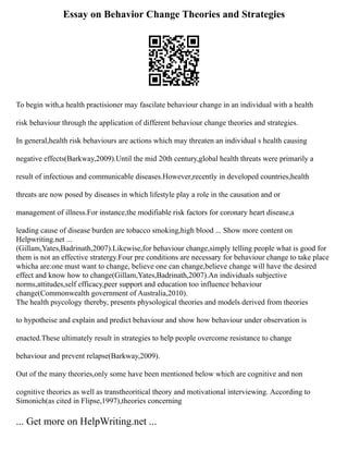 Essay on Behavior Change Theories and Strategies
To begin with,a health practisioner may fascilate behaviour change in an individual with a health
risk behaviour through the application of different behaviour change theories and strategies.
In general,health risk behaviours are actions which may threaten an individual s health causing
negative effects(Barkway,2009).Until the mid 20th century,global health threats were primarily a
result of infectious and communicable diseases.However,recently in developed countries,health
threats are now posed by diseases in which lifestyle play a role in the causation and or
management of illness.For instance,the modifiable risk factors for coronary heart disease,a
leading cause of disease burden are tobacco smoking,high blood ... Show more content on
Helpwriting.net ...
(Gillam,Yates,Badrinath,2007).Likewise,for behaviour change,simply telling people what is good for
them is not an effective stratergy.Four pre conditions are necessary for behaviour change to take place
whicha are:one must want to change, believe one can change,believe change will have the desired
effect and know how to change(Gillam,Yates,Badrinath,2007).An individuals subjective
norms,attitudes,self efficacy,peer support and education too influence behaviour
change(Commonwealth government of Australia,2010).
The health psycology thereby, presents physological theories and models derived from theories
to hypotheise and explain and predict behaviour and show how behaviour under observation is
enacted.These ultimately result in strategies to help people overcome resistance to change
behaviour and prevent relapse(Barkway,2009).
Out of the many theories,only some have been mentioned below which are cognitive and non
cognitive theories as well as transtheoritical theory and motivational interviewing. According to
Simonich(as cited in Flipse,1997),theories concerning
... Get more on HelpWriting.net ...
 