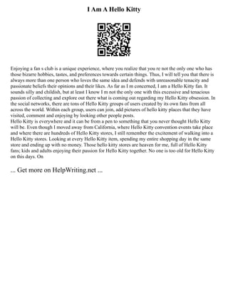 I Am A Hello Kitty
Enjoying a fan s club is a unique experience, where you realize that you re not the only one who has
those bizarre hobbies, tastes, and preferences towards certain things. Thus, I will tell you that there is
always more than one person who loves the same idea and defends with unreasonable tenacity and
passionate beliefs their opinions and their likes. As far as I m concerned, I am a Hello Kitty fan. It
sounds silly and childish, but at least I know I m not the only one with this excessive and tenacious
passion of collecting and explore out there what is coming out regarding my Hello Kitty obsession. In
the social networks, there are tons of Hello Kitty groups of users created by its own fans from all
across the world. Within each group, users can join, add pictures of hello kitty places that they have
visited, comment and enjoying by looking other people posts.
Hello Kitty is everywhere and it can be from a pen to something that you never thought Hello Kitty
will be. Even though I moved away from California, where Hello Kitty convention events take place
and where there are hundreds of Hello Kitty stores, I still remember the excitement of walking into a
Hello Kitty stores. Looking at every Hello Kitty item, spending my entire shopping day in the same
store and ending up with no money. Those hello kitty stores are heaven for me, full of Hello Kitty
fans; kids and adults enjoying their passion for Hello Kitty together. No one is too old for Hello Kitty
on this days. On
... Get more on HelpWriting.net ...
 