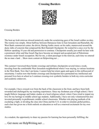 Crossing Borders
Crossing Borders
The beat up Arab minivan slowed tentatively under the scrutinizing gaze of the Israeli soldier on duty.
The routine was simple. About halfway between Damascus Gate in East Jerusalem and Ramallah, the
West Bank commercial center, the driver, blaring Arabic music on his radio, maneuvered around the
dusty slabs of concrete that composed the Beit Haninah Checkpoint. He waited for a once over by the
Hebrew speaking 18 year old and permission to continue. Checkpoints usually just small tin huts with
a prominent white and blue Israeli flag have become an integral and accepted part of Palestinian
existence under Israeli occupation. But for me, a silent passenger in the minivan, each time we entered
the no man s land ... Show more content on Helpwriting.net ...
This summer I traversed these border crossings and military checkpoints several times a week,
traveling from the comfortable West Jerusalem neighborhood where I was staying, to various locations
in the West Bank. Now that I am home, I cannot help but return again and again to this millisecond of
uncertainty. I realize now that border crossings and checkpoints have permeated my intellectual and
personal lives here at school as I continue crossing over symbolic borders in both my extra curricular
and academic endeavors.
For example, I have crossed over from the back of the classroom to the front, and have been both
rewarded and challenged by my teaching experiences. Since my freshman year of high school, I have
taught Hebrew language and Judaic studies at a local religious school, where I have tried to impart my
love for my heritage to middle school age students. Additionally, I have not only volunteered but also
invested personally in problematic middle school classrooms. Whether role playing methods of de
escalating a fight, or dividing the class into China and the U.S. in order to simulate global politics,
each class has given me a fresh outlook on education as well as a renewed excitement for my own
studies.
As a student, the opportunity to share my passion for learning has been personally fulfilling; the
... Get more on HelpWriting.net ...
 