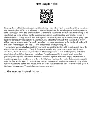 Free Weight Room
Entering the world of fitness is equivalent to entering a new life style. It is an unforgettable experience
and an atmosphere different to what one is used to. Regardless, the real change and challenge comes
from free weight room. The general outlook of the area is not easy on the eyes; it is intimidating. Also
smells that are being imitated by the enormous men are so penetrating that your nostrils begins to
slowly stop functioning. There is also hulking dumbbells that lay side by side to the elastic jump ropes
ready to tear at every muscle fiber in your body. The site of the worn out 40lb bars is not so pretty
either for those who are new. Eventually your body becomes accustomed to the hard work and smells
that come from the gym. The free ... Show more content on Helpwriting.net ...
The most obvious is actually using the free weights such as the fixed weight, hex style, and pro style
dumbbells to the power racks. These different machineries help users gain extreme muscle mass
effectively. In effect, users also gain calluses. These are portions of skin that toughen up or harden
after blisters from lifting heavy and rough bars. The calluses are like layers of small paper that
gradually develop onto your hands. The thick, hardened layer of skin forms deeply into the skin. A
user is to expect these conditions in order to feel the hard work and the results that come as a benefit
from the free weight room. A cheater would have no marks on his hands or sweat on his body; a hard
worker would have all that plus results. Even the shine from the mirrors onto the metallic bars gives of
feeling of perseverance. To push that one extra set in a work
... Get more on HelpWriting.net ...
 