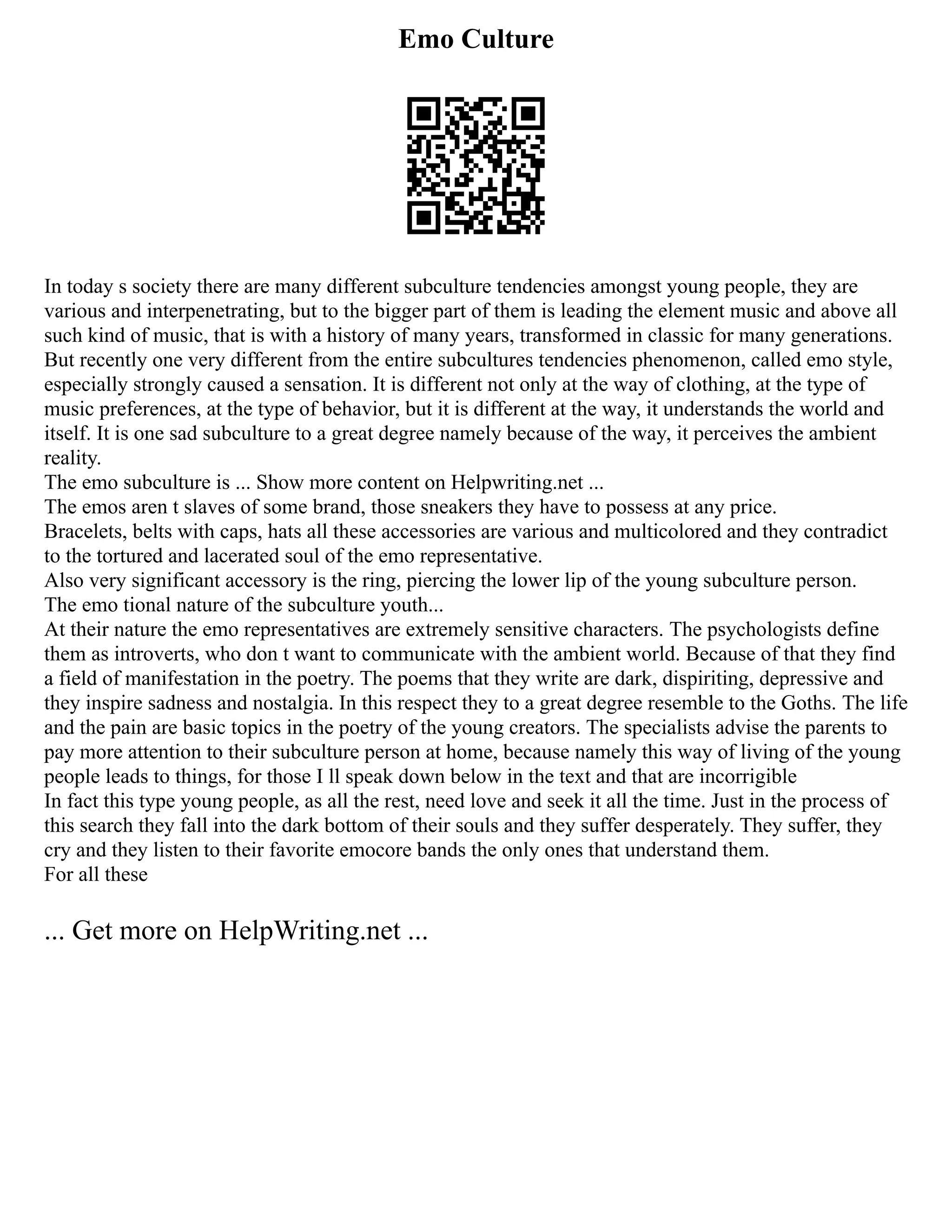 Emo Culture
In today s society there are many different subculture tendencies amongst young people, they are
various and interpenetrating, but to the bigger part of them is leading the element music and above all
such kind of music, that is with a history of many years, transformed in classic for many generations.
But recently one very different from the entire subcultures tendencies phenomenon, called emo style,
especially strongly caused a sensation. It is different not only at the way of clothing, at the type of
music preferences, at the type of behavior, but it is different at the way, it understands the world and
itself. It is one sad subculture to a great degree namely because of the way, it perceives the ambient
reality.
The emo subculture is ... Show more content on Helpwriting.net ...
The emos aren t slaves of some brand, those sneakers they have to possess at any price.
Bracelets, belts with caps, hats all these accessories are various and multicolored and they contradict
to the tortured and lacerated soul of the emo representative.
Also very significant accessory is the ring, piercing the lower lip of the young subculture person.
The emo tional nature of the subculture youth...
At their nature the emo representatives are extremely sensitive characters. The psychologists define
them as introverts, who don t want to communicate with the ambient world. Because of that they find
a field of manifestation in the poetry. The poems that they write are dark, dispiriting, depressive and
they inspire sadness and nostalgia. In this respect they to a great degree resemble to the Goths. The life
and the pain are basic topics in the poetry of the young creators. The specialists advise the parents to
pay more attention to their subculture person at home, because namely this way of living of the young
people leads to things, for those I ll speak down below in the text and that are incorrigible
In fact this type young people, as all the rest, need love and seek it all the time. Just in the process of
this search they fall into the dark bottom of their souls and they suffer desperately. They suffer, they
cry and they listen to their favorite emocore bands the only ones that understand them.
For all these
... Get more on HelpWriting.net ...
 