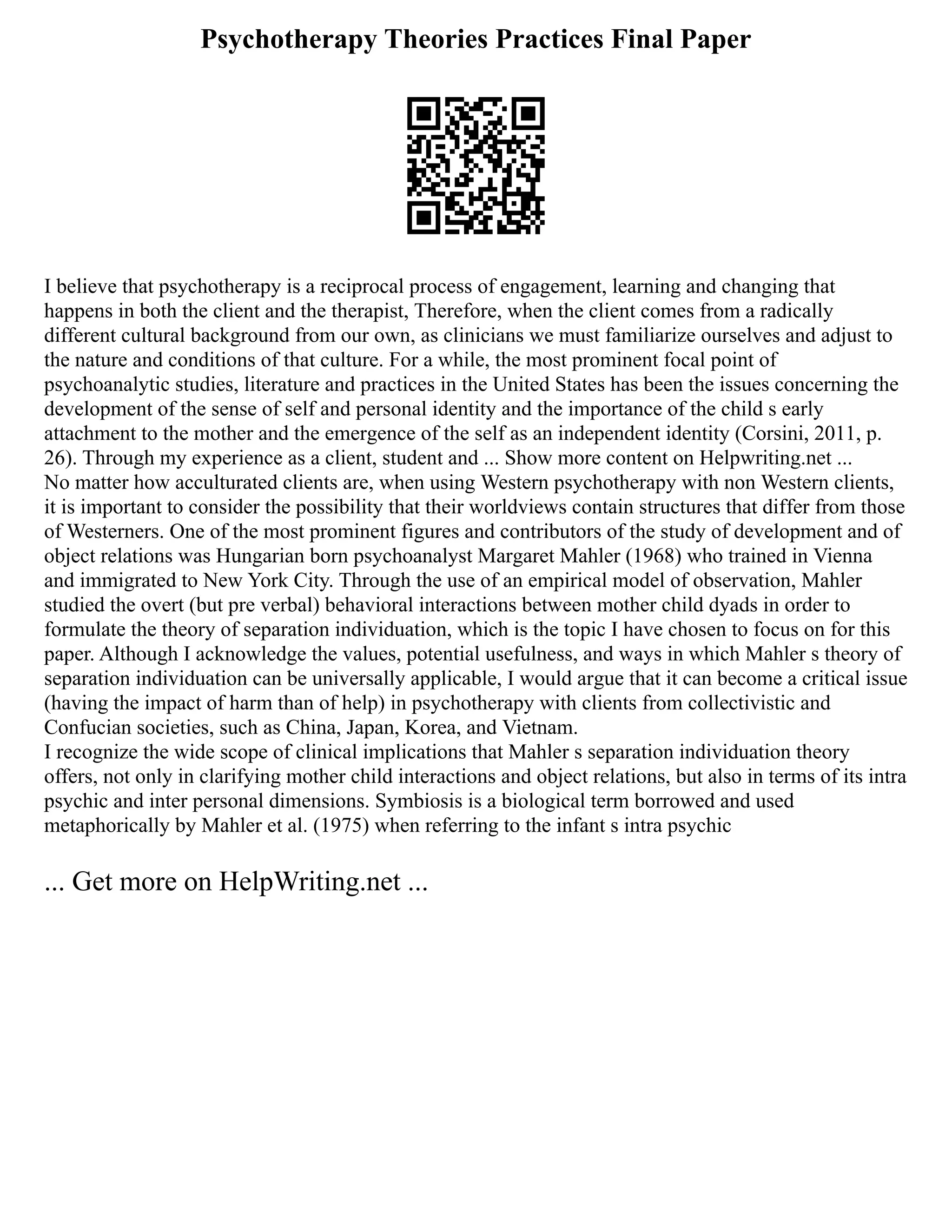 Psychotherapy Theories Practices Final Paper
I believe that psychotherapy is a reciprocal process of engagement, learning and changing that
happens in both the client and the therapist, Therefore, when the client comes from a radically
different cultural background from our own, as clinicians we must familiarize ourselves and adjust to
the nature and conditions of that culture. For a while, the most prominent focal point of
psychoanalytic studies, literature and practices in the United States has been the issues concerning the
development of the sense of self and personal identity and the importance of the child s early
attachment to the mother and the emergence of the self as an independent identity (Corsini, 2011, p.
26). Through my experience as a client, student and ... Show more content on Helpwriting.net ...
No matter how acculturated clients are, when using Western psychotherapy with non Western clients,
it is important to consider the possibility that their worldviews contain structures that differ from those
of Westerners. One of the most prominent figures and contributors of the study of development and of
object relations was Hungarian born psychoanalyst Margaret Mahler (1968) who trained in Vienna
and immigrated to New York City. Through the use of an empirical model of observation, Mahler
studied the overt (but pre verbal) behavioral interactions between mother child dyads in order to
formulate the theory of separation individuation, which is the topic I have chosen to focus on for this
paper. Although I acknowledge the values, potential usefulness, and ways in which Mahler s theory of
separation individuation can be universally applicable, I would argue that it can become a critical issue
(having the impact of harm than of help) in psychotherapy with clients from collectivistic and
Confucian societies, such as China, Japan, Korea, and Vietnam.
I recognize the wide scope of clinical implications that Mahler s separation individuation theory
offers, not only in clarifying mother child interactions and object relations, but also in terms of its intra
psychic and inter personal dimensions. Symbiosis is a biological term borrowed and used
metaphorically by Mahler et al. (1975) when referring to the infant s intra psychic
... Get more on HelpWriting.net ...
 