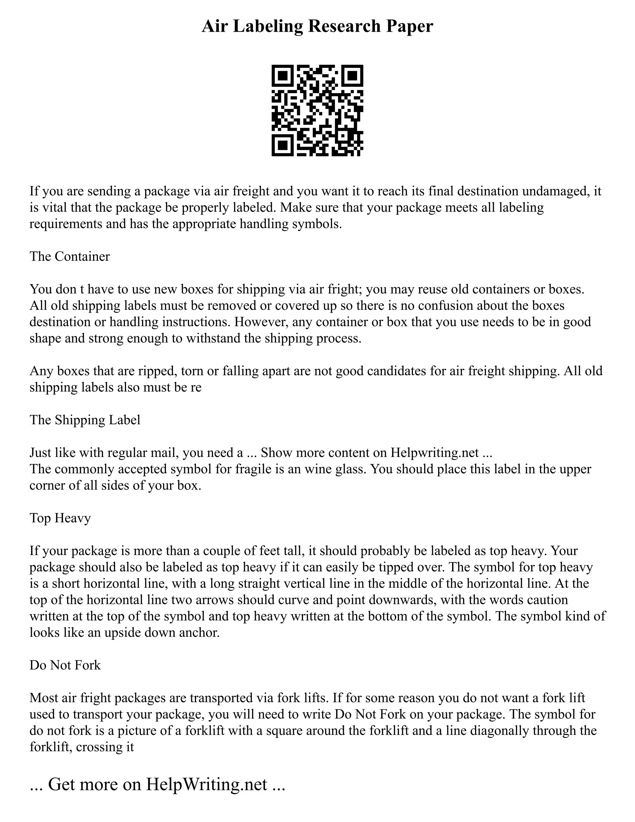 Air Labeling Research Paper
If you are sending a package via air freight and you want it to reach its final destination undamaged, it
is vital that the package be properly labeled. Make sure that your package meets all labeling
requirements and has the appropriate handling symbols.
The Container
You don t have to use new boxes for shipping via air fright; you may reuse old containers or boxes.
All old shipping labels must be removed or covered up so there is no confusion about the boxes
destination or handling instructions. However, any container or box that you use needs to be in good
shape and strong enough to withstand the shipping process.
Any boxes that are ripped, torn or falling apart are not good candidates for air freight shipping. All old
shipping labels also must be re
The Shipping Label
Just like with regular mail, you need a ... Show more content on Helpwriting.net ...
The commonly accepted symbol for fragile is an wine glass. You should place this label in the upper
corner of all sides of your box.
Top Heavy
If your package is more than a couple of feet tall, it should probably be labeled as top heavy. Your
package should also be labeled as top heavy if it can easily be tipped over. The symbol for top heavy
is a short horizontal line, with a long straight vertical line in the middle of the horizontal line. At the
top of the horizontal line two arrows should curve and point downwards, with the words caution
written at the top of the symbol and top heavy written at the bottom of the symbol. The symbol kind of
looks like an upside down anchor.
Do Not Fork
Most air fright packages are transported via fork lifts. If for some reason you do not want a fork lift
used to transport your package, you will need to write Do Not Fork on your package. The symbol for
do not fork is a picture of a forklift with a square around the forklift and a line diagonally through the
forklift, crossing it
... Get more on HelpWriting.net ...
 