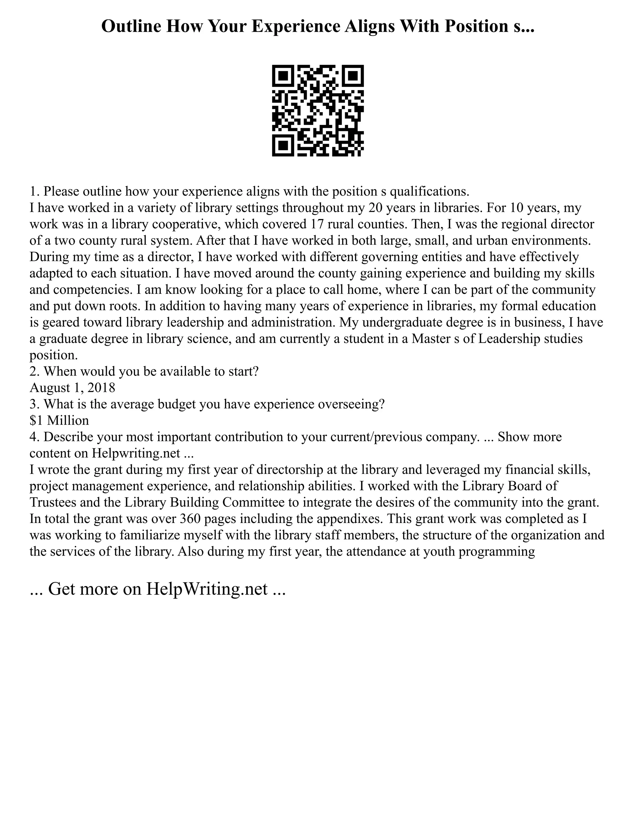 Outline How Your Experience Aligns With Position s...
1. Please outline how your experience aligns with the position s qualifications.
I have worked in a variety of library settings throughout my 20 years in libraries. For 10 years, my
work was in a library cooperative, which covered 17 rural counties. Then, I was the regional director
of a two county rural system. After that I have worked in both large, small, and urban environments.
During my time as a director, I have worked with different governing entities and have effectively
adapted to each situation. I have moved around the county gaining experience and building my skills
and competencies. I am know looking for a place to call home, where I can be part of the community
and put down roots. In addition to having many years of experience in libraries, my formal education
is geared toward library leadership and administration. My undergraduate degree is in business, I have
a graduate degree in library science, and am currently a student in a Master s of Leadership studies
position.
2. When would you be available to start?
August 1, 2018
3. What is the average budget you have experience overseeing?
$1 Million
4. Describe your most important contribution to your current/previous company. ... Show more
content on Helpwriting.net ...
I wrote the grant during my first year of directorship at the library and leveraged my financial skills,
project management experience, and relationship abilities. I worked with the Library Board of
Trustees and the Library Building Committee to integrate the desires of the community into the grant.
In total the grant was over 360 pages including the appendixes. This grant work was completed as I
was working to familiarize myself with the library staff members, the structure of the organization and
the services of the library. Also during my first year, the attendance at youth programming
... Get more on HelpWriting.net ...
 