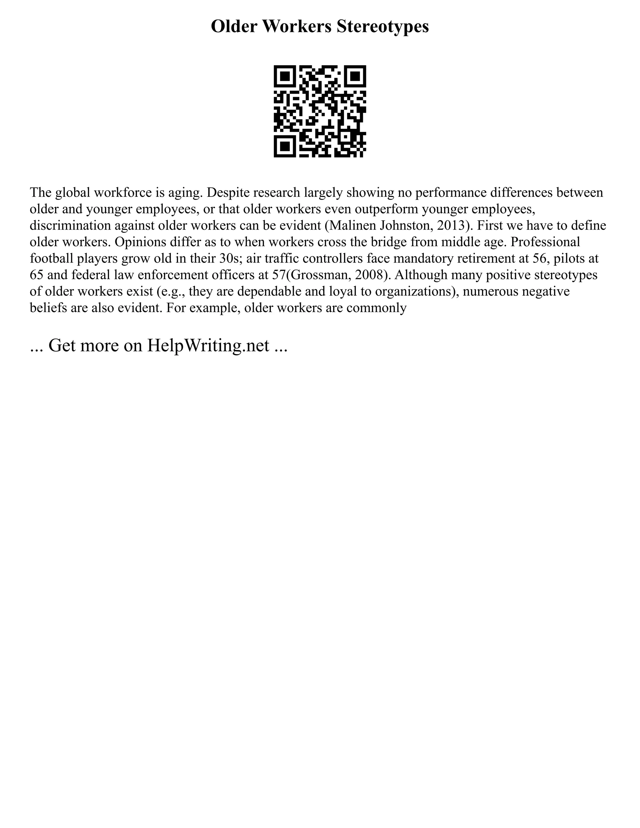 Older Workers Stereotypes
The global workforce is aging. Despite research largely showing no performance differences between
older and younger employees, or that older workers even outperform younger employees,
discrimination against older workers can be evident (Malinen Johnston, 2013). First we have to define
older workers. Opinions differ as to when workers cross the bridge from middle age. Professional
football players grow old in their 30s; air traffic controllers face mandatory retirement at 56, pilots at
65 and federal law enforcement officers at 57(Grossman, 2008). Although many positive stereotypes
of older workers exist (e.g., they are dependable and loyal to organizations), numerous negative
beliefs are also evident. For example, older workers are commonly
... Get more on HelpWriting.net ...
 