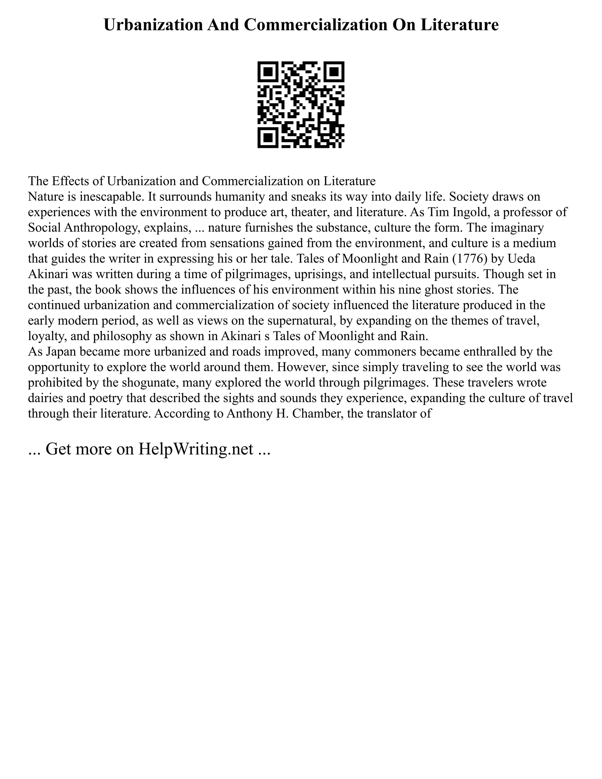 Urbanization And Commercialization On Literature
The Effects of Urbanization and Commercialization on Literature
Nature is inescapable. It surrounds humanity and sneaks its way into daily life. Society draws on
experiences with the environment to produce art, theater, and literature. As Tim Ingold, a professor of
Social Anthropology, explains, ... nature furnishes the substance, culture the form. The imaginary
worlds of stories are created from sensations gained from the environment, and culture is a medium
that guides the writer in expressing his or her tale. Tales of Moonlight and Rain (1776) by Ueda
Akinari was written during a time of pilgrimages, uprisings, and intellectual pursuits. Though set in
the past, the book shows the influences of his environment within his nine ghost stories. The
continued urbanization and commercialization of society influenced the literature produced in the
early modern period, as well as views on the supernatural, by expanding on the themes of travel,
loyalty, and philosophy as shown in Akinari s Tales of Moonlight and Rain.
As Japan became more urbanized and roads improved, many commoners became enthralled by the
opportunity to explore the world around them. However, since simply traveling to see the world was
prohibited by the shogunate, many explored the world through pilgrimages. These travelers wrote
dairies and poetry that described the sights and sounds they experience, expanding the culture of travel
through their literature. According to Anthony H. Chamber, the translator of
... Get more on HelpWriting.net ...
 