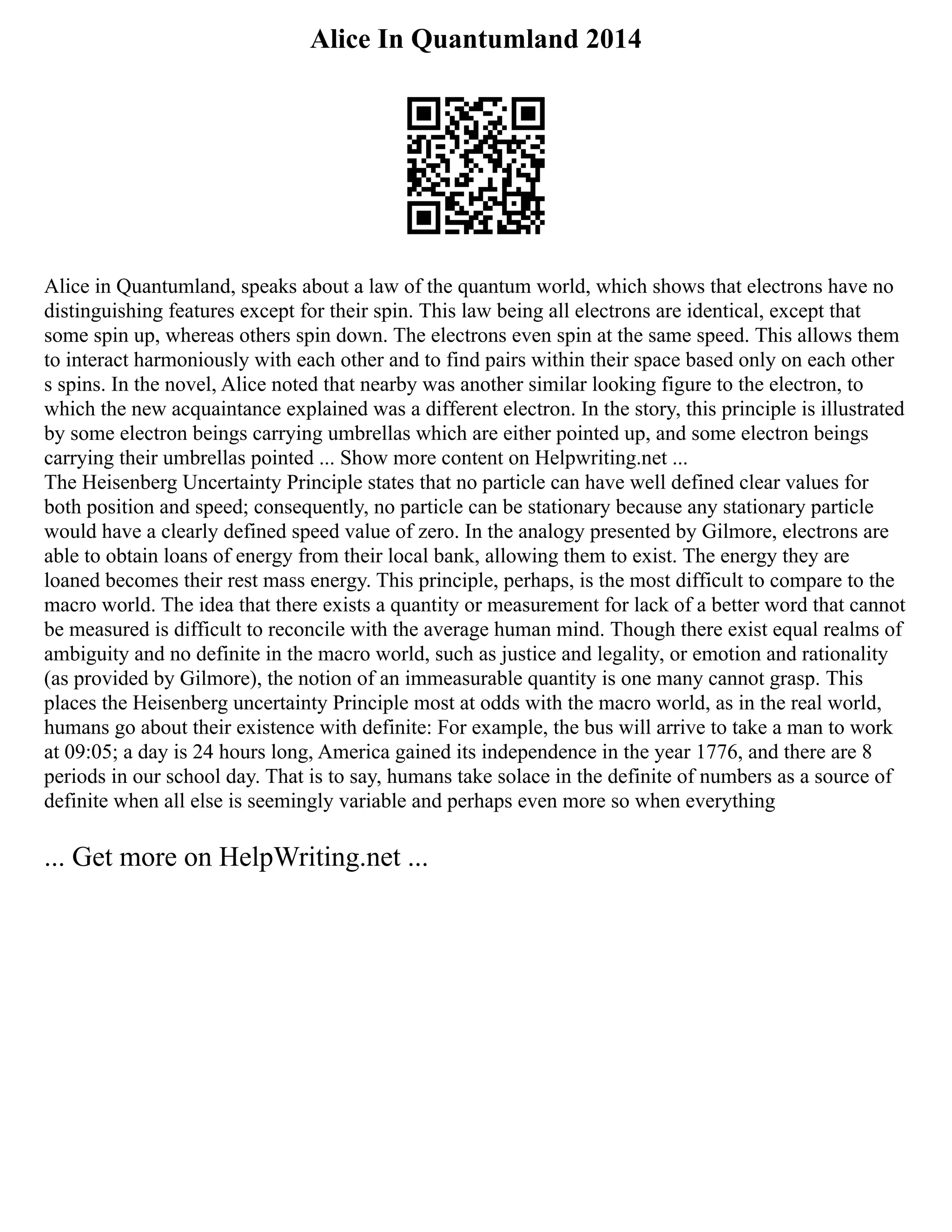 Alice In Quantumland 2014
Alice in Quantumland, speaks about a law of the quantum world, which shows that electrons have no
distinguishing features except for their spin. This law being all electrons are identical, except that
some spin up, whereas others spin down. The electrons even spin at the same speed. This allows them
to interact harmoniously with each other and to find pairs within their space based only on each other
s spins. In the novel, Alice noted that nearby was another similar looking figure to the electron, to
which the new acquaintance explained was a different electron. In the story, this principle is illustrated
by some electron beings carrying umbrellas which are either pointed up, and some electron beings
carrying their umbrellas pointed ... Show more content on Helpwriting.net ...
The Heisenberg Uncertainty Principle states that no particle can have well defined clear values for
both position and speed; consequently, no particle can be stationary because any stationary particle
would have a clearly defined speed value of zero. In the analogy presented by Gilmore, electrons are
able to obtain loans of energy from their local bank, allowing them to exist. The energy they are
loaned becomes their rest mass energy. This principle, perhaps, is the most difficult to compare to the
macro world. The idea that there exists a quantity or measurement for lack of a better word that cannot
be measured is difficult to reconcile with the average human mind. Though there exist equal realms of
ambiguity and no definite in the macro world, such as justice and legality, or emotion and rationality
(as provided by Gilmore), the notion of an immeasurable quantity is one many cannot grasp. This
places the Heisenberg uncertainty Principle most at odds with the macro world, as in the real world,
humans go about their existence with definite: For example, the bus will arrive to take a man to work
at 09:05; a day is 24 hours long, America gained its independence in the year 1776, and there are 8
periods in our school day. That is to say, humans take solace in the definite of numbers as a source of
definite when all else is seemingly variable and perhaps even more so when everything
... Get more on HelpWriting.net ...
 