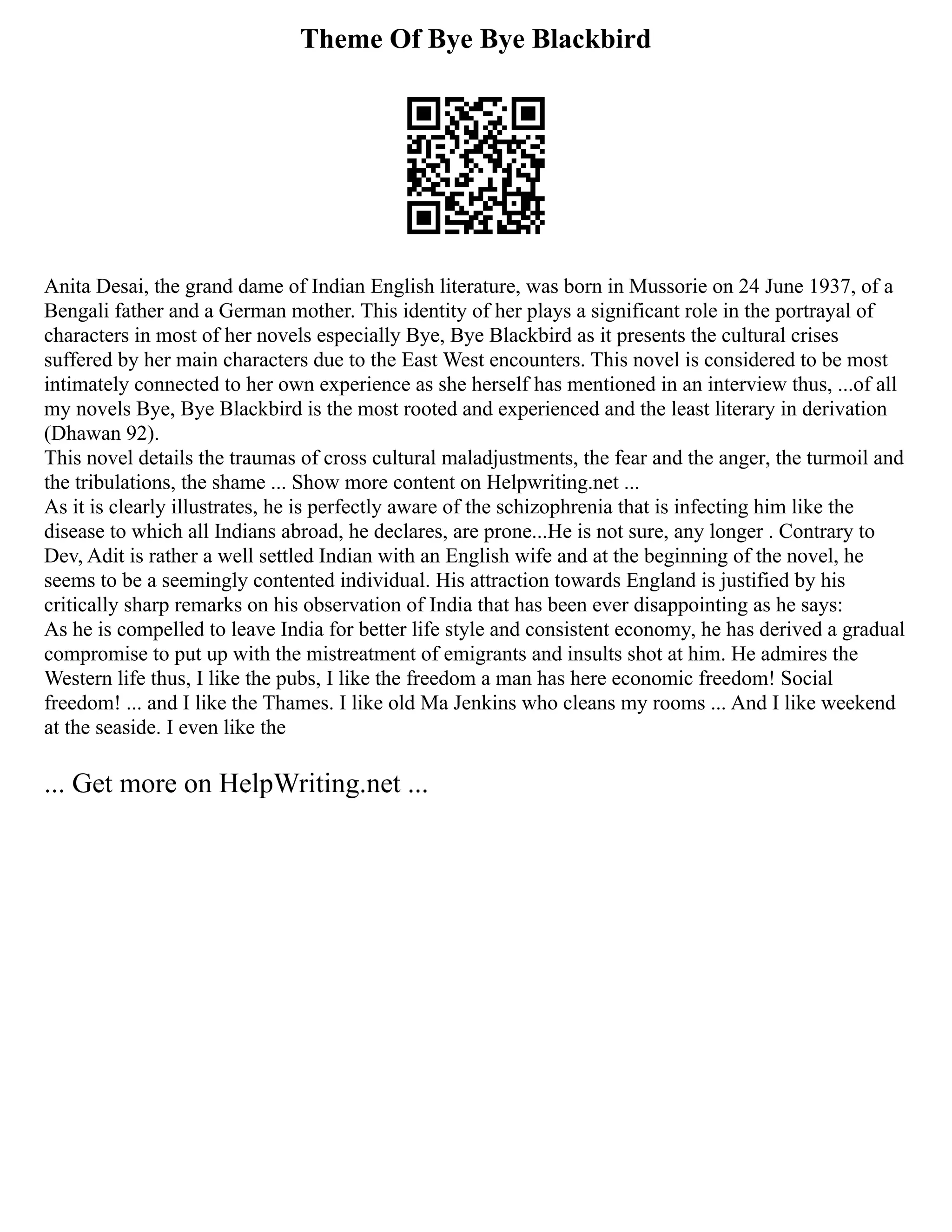 Theme Of Bye Bye Blackbird
Anita Desai, the grand dame of Indian English literature, was born in Mussorie on 24 June 1937, of a
Bengali father and a German mother. This identity of her plays a significant role in the portrayal of
characters in most of her novels especially Bye, Bye Blackbird as it presents the cultural crises
suffered by her main characters due to the East West encounters. This novel is considered to be most
intimately connected to her own experience as she herself has mentioned in an interview thus, ...of all
my novels Bye, Bye Blackbird is the most rooted and experienced and the least literary in derivation
(Dhawan 92).
This novel details the traumas of cross cultural maladjustments, the fear and the anger, the turmoil and
the tribulations, the shame ... Show more content on Helpwriting.net ...
As it is clearly illustrates, he is perfectly aware of the schizophrenia that is infecting him like the
disease to which all Indians abroad, he declares, are prone...He is not sure, any longer . Contrary to
Dev, Adit is rather a well settled Indian with an English wife and at the beginning of the novel, he
seems to be a seemingly contented individual. His attraction towards England is justified by his
critically sharp remarks on his observation of India that has been ever disappointing as he says:
As he is compelled to leave India for better life style and consistent economy, he has derived a gradual
compromise to put up with the mistreatment of emigrants and insults shot at him. He admires the
Western life thus, I like the pubs, I like the freedom a man has here economic freedom! Social
freedom! ... and I like the Thames. I like old Ma Jenkins who cleans my rooms ... And I like weekend
at the seaside. I even like the
... Get more on HelpWriting.net ...
 