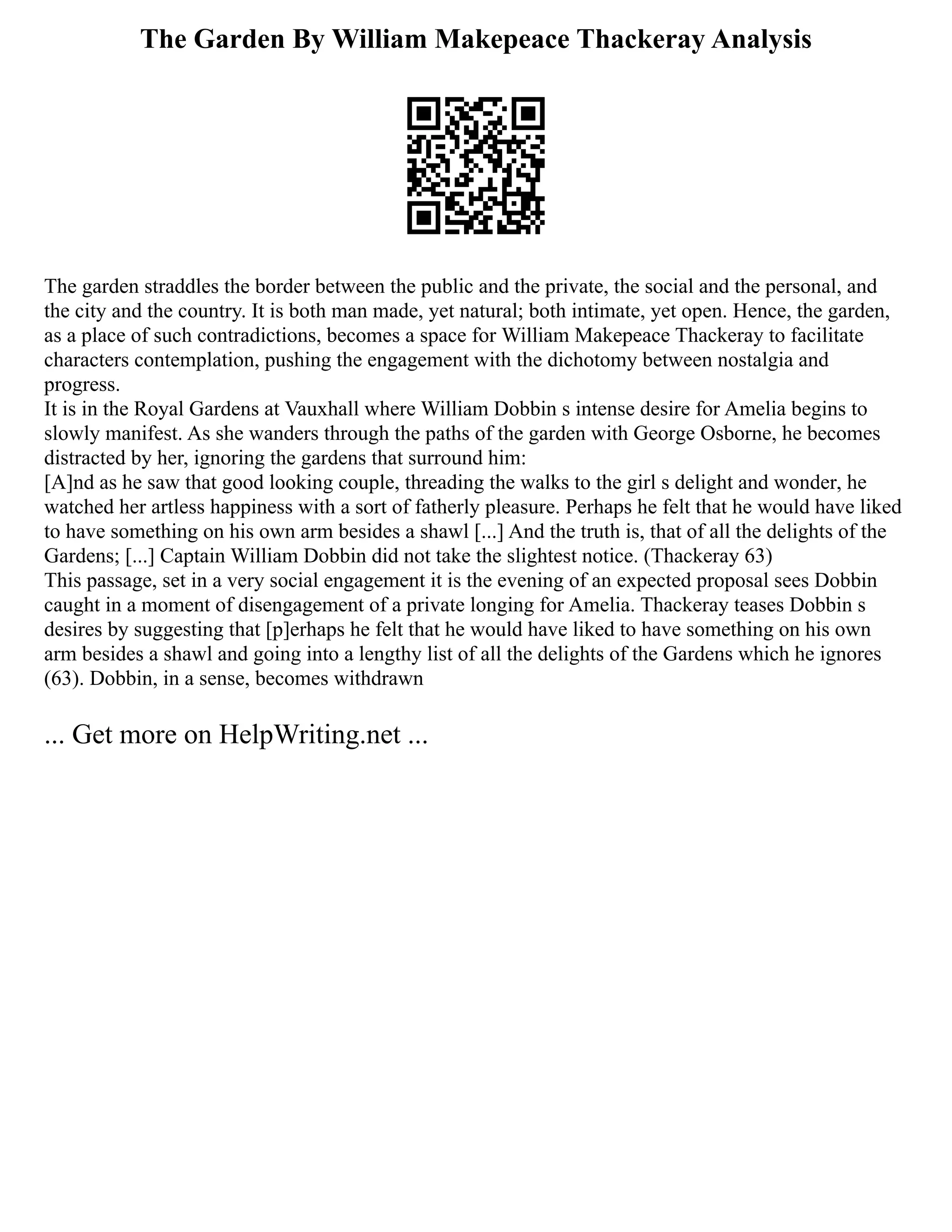 The Garden By William Makepeace Thackeray Analysis
The garden straddles the border between the public and the private, the social and the personal, and
the city and the country. It is both man made, yet natural; both intimate, yet open. Hence, the garden,
as a place of such contradictions, becomes a space for William Makepeace Thackeray to facilitate
characters contemplation, pushing the engagement with the dichotomy between nostalgia and
progress.
It is in the Royal Gardens at Vauxhall where William Dobbin s intense desire for Amelia begins to
slowly manifest. As she wanders through the paths of the garden with George Osborne, he becomes
distracted by her, ignoring the gardens that surround him:
[A]nd as he saw that good looking couple, threading the walks to the girl s delight and wonder, he
watched her artless happiness with a sort of fatherly pleasure. Perhaps he felt that he would have liked
to have something on his own arm besides a shawl [...] And the truth is, that of all the delights of the
Gardens; [...] Captain William Dobbin did not take the slightest notice. (Thackeray 63)
This passage, set in a very social engagement it is the evening of an expected proposal sees Dobbin
caught in a moment of disengagement of a private longing for Amelia. Thackeray teases Dobbin s
desires by suggesting that [p]erhaps he felt that he would have liked to have something on his own
arm besides a shawl and going into a lengthy list of all the delights of the Gardens which he ignores
(63). Dobbin, in a sense, becomes withdrawn
... Get more on HelpWriting.net ...
 