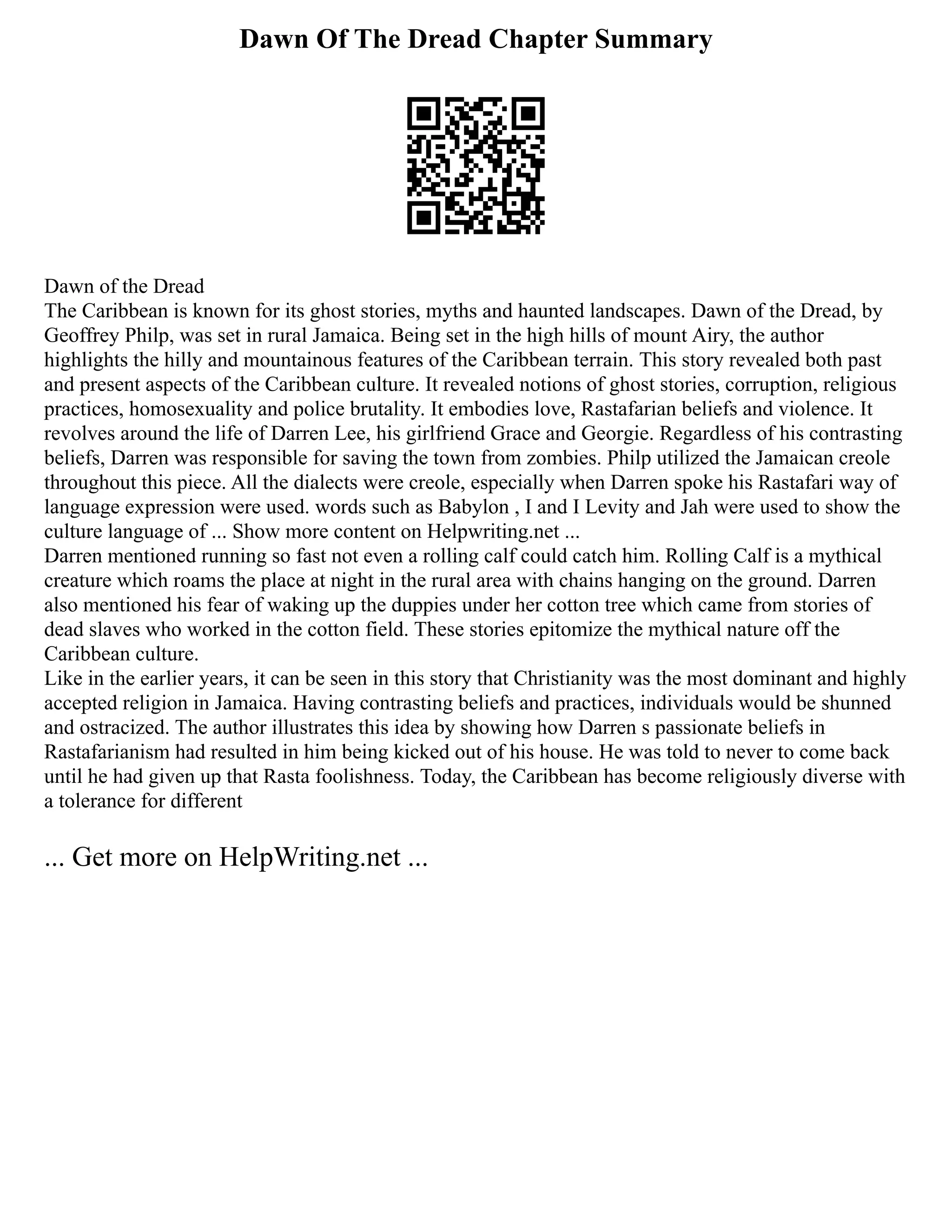 Dawn Of The Dread Chapter Summary
Dawn of the Dread
The Caribbean is known for its ghost stories, myths and haunted landscapes. Dawn of the Dread, by
Geoffrey Philp, was set in rural Jamaica. Being set in the high hills of mount Airy, the author
highlights the hilly and mountainous features of the Caribbean terrain. This story revealed both past
and present aspects of the Caribbean culture. It revealed notions of ghost stories, corruption, religious
practices, homosexuality and police brutality. It embodies love, Rastafarian beliefs and violence. It
revolves around the life of Darren Lee, his girlfriend Grace and Georgie. Regardless of his contrasting
beliefs, Darren was responsible for saving the town from zombies. Philp utilized the Jamaican creole
throughout this piece. All the dialects were creole, especially when Darren spoke his Rastafari way of
language expression were used. words such as Babylon , I and I Levity and Jah were used to show the
culture language of ... Show more content on Helpwriting.net ...
Darren mentioned running so fast not even a rolling calf could catch him. Rolling Calf is a mythical
creature which roams the place at night in the rural area with chains hanging on the ground. Darren
also mentioned his fear of waking up the duppies under her cotton tree which came from stories of
dead slaves who worked in the cotton field. These stories epitomize the mythical nature off the
Caribbean culture.
Like in the earlier years, it can be seen in this story that Christianity was the most dominant and highly
accepted religion in Jamaica. Having contrasting beliefs and practices, individuals would be shunned
and ostracized. The author illustrates this idea by showing how Darren s passionate beliefs in
Rastafarianism had resulted in him being kicked out of his house. He was told to never to come back
until he had given up that Rasta foolishness. Today, the Caribbean has become religiously diverse with
a tolerance for different
... Get more on HelpWriting.net ...
 