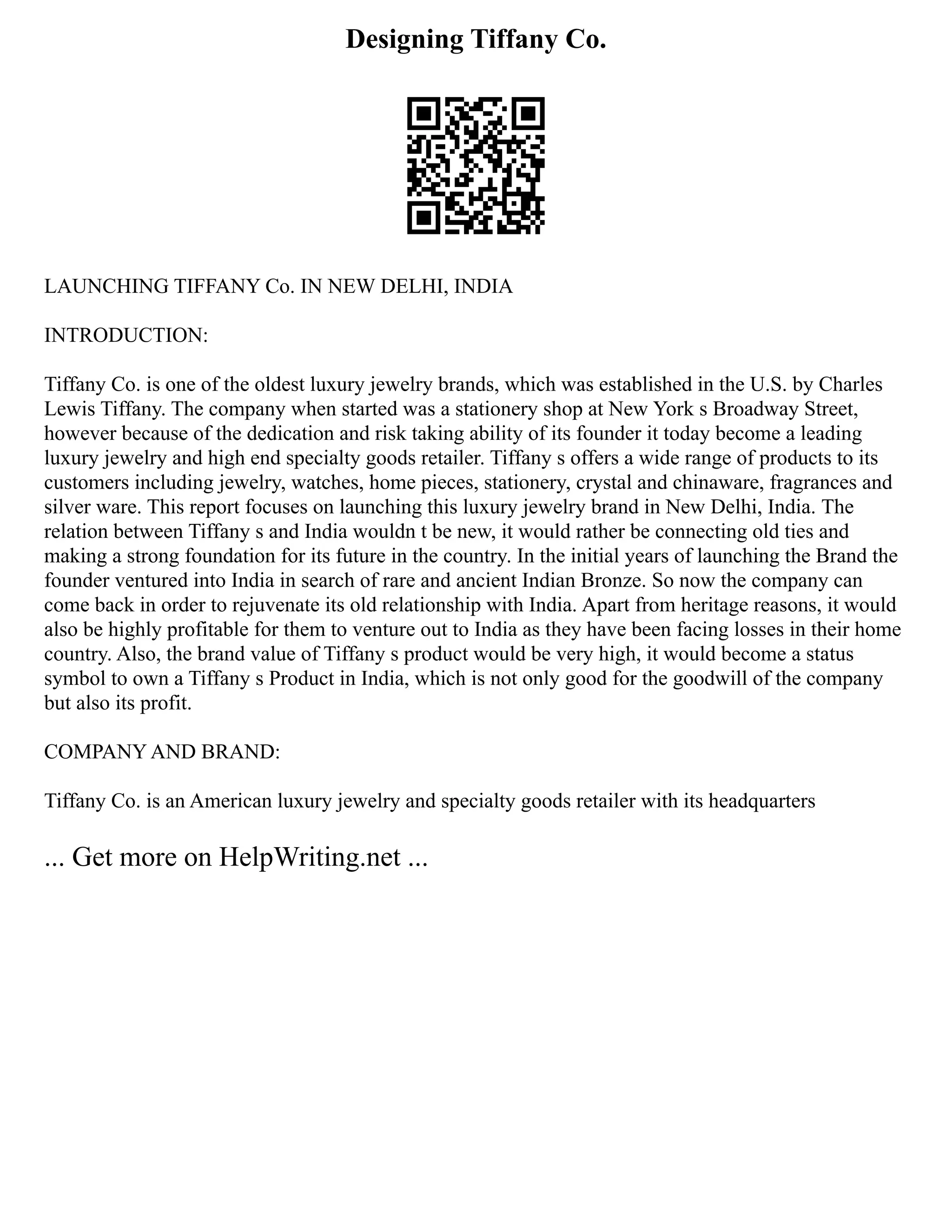 Designing Tiffany Co.
LAUNCHING TIFFANY Co. IN NEW DELHI, INDIA
INTRODUCTION:
Tiffany Co. is one of the oldest luxury jewelry brands, which was established in the U.S. by Charles
Lewis Tiffany. The company when started was a stationery shop at New York s Broadway Street,
however because of the dedication and risk taking ability of its founder it today become a leading
luxury jewelry and high end specialty goods retailer. Tiffany s offers a wide range of products to its
customers including jewelry, watches, home pieces, stationery, crystal and chinaware, fragrances and
silver ware. This report focuses on launching this luxury jewelry brand in New Delhi, India. The
relation between Tiffany s and India wouldn t be new, it would rather be connecting old ties and
making a strong foundation for its future in the country. In the initial years of launching the Brand the
founder ventured into India in search of rare and ancient Indian Bronze. So now the company can
come back in order to rejuvenate its old relationship with India. Apart from heritage reasons, it would
also be highly profitable for them to venture out to India as they have been facing losses in their home
country. Also, the brand value of Tiffany s product would be very high, it would become a status
symbol to own a Tiffany s Product in India, which is not only good for the goodwill of the company
but also its profit.
COMPANY AND BRAND:
Tiffany Co. is an American luxury jewelry and specialty goods retailer with its headquarters
... Get more on HelpWriting.net ...
 