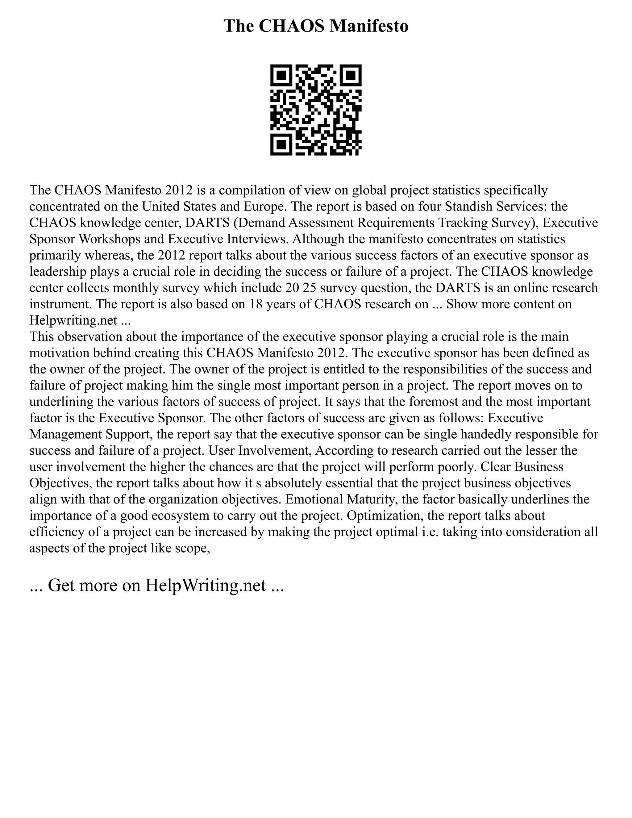 The CHAOS Manifesto
The CHAOS Manifesto 2012 is a compilation of view on global project statistics specifically
concentrated on the United States and Europe. The report is based on four Standish Services: the
CHAOS knowledge center, DARTS (Demand Assessment Requirements Tracking Survey), Executive
Sponsor Workshops and Executive Interviews. Although the manifesto concentrates on statistics
primarily whereas, the 2012 report talks about the various success factors of an executive sponsor as
leadership plays a crucial role in deciding the success or failure of a project. The CHAOS knowledge
center collects monthly survey which include 20 25 survey question, the DARTS is an online research
instrument. The report is also based on 18 years of CHAOS research on ... Show more content on
Helpwriting.net ...
This observation about the importance of the executive sponsor playing a crucial role is the main
motivation behind creating this CHAOS Manifesto 2012. The executive sponsor has been defined as
the owner of the project. The owner of the project is entitled to the responsibilities of the success and
failure of project making him the single most important person in a project. The report moves on to
underlining the various factors of success of project. It says that the foremost and the most important
factor is the Executive Sponsor. The other factors of success are given as follows: Executive
Management Support, the report say that the executive sponsor can be single handedly responsible for
success and failure of a project. User Involvement, According to research carried out the lesser the
user involvement the higher the chances are that the project will perform poorly. Clear Business
Objectives, the report talks about how it s absolutely essential that the project business objectives
align with that of the organization objectives. Emotional Maturity, the factor basically underlines the
importance of a good ecosystem to carry out the project. Optimization, the report talks about
efficiency of a project can be increased by making the project optimal i.e. taking into consideration all
aspects of the project like scope,
... Get more on HelpWriting.net ...
 