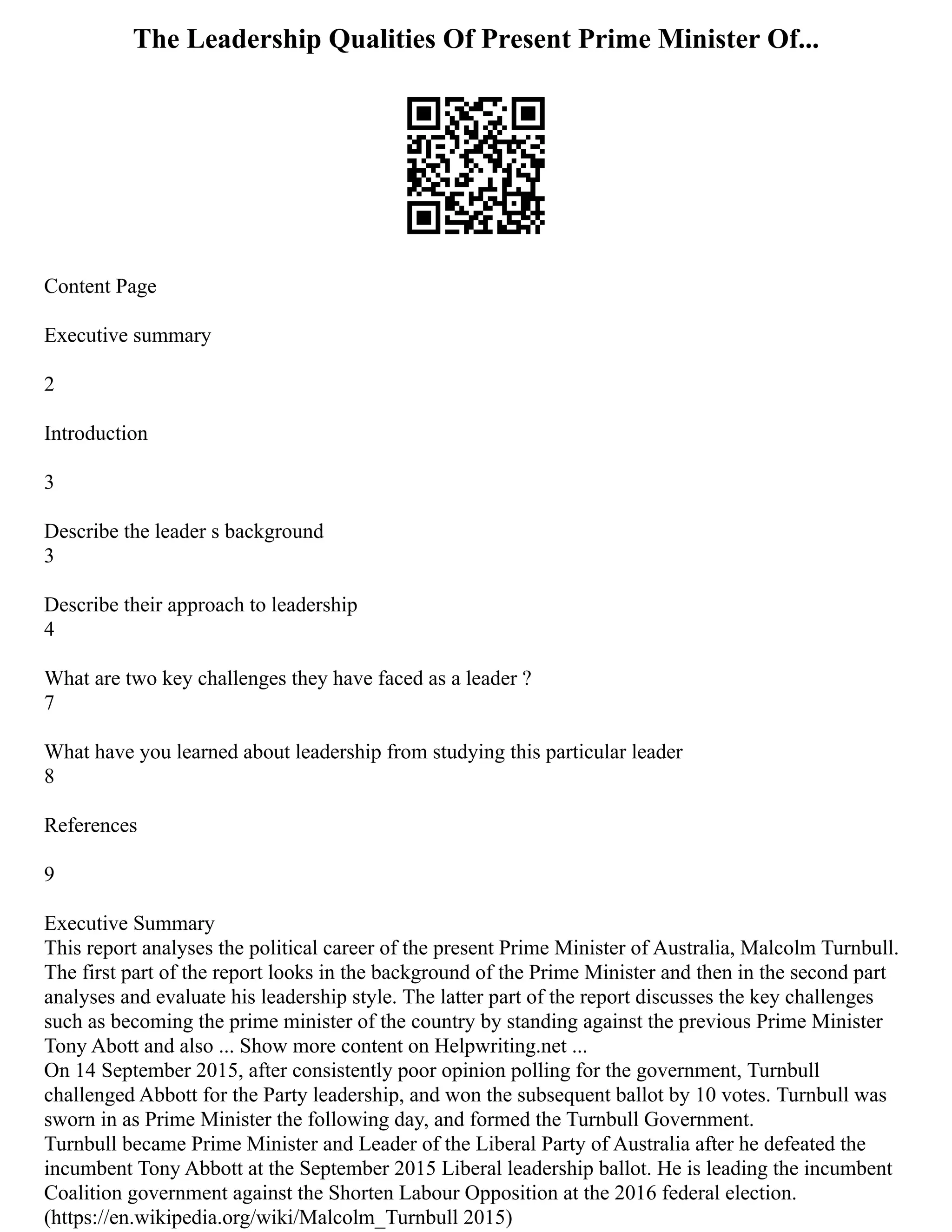 The Leadership Qualities Of Present Prime Minister Of...
Content Page
Executive summary
2
Introduction
3
Describe the leader s background
3
Describe their approach to leadership
4
What are two key challenges they have faced as a leader ?
7
What have you learned about leadership from studying this particular leader
8
References
9
Executive Summary
This report analyses the political career of the present Prime Minister of Australia, Malcolm Turnbull.
The first part of the report looks in the background of the Prime Minister and then in the second part
analyses and evaluate his leadership style. The latter part of the report discusses the key challenges
such as becoming the prime minister of the country by standing against the previous Prime Minister
Tony Abott and also ... Show more content on Helpwriting.net ...
On 14 September 2015, after consistently poor opinion polling for the government, Turnbull
challenged Abbott for the Party leadership, and won the subsequent ballot by 10 votes. Turnbull was
sworn in as Prime Minister the following day, and formed the Turnbull Government.
Turnbull became Prime Minister and Leader of the Liberal Party of Australia after he defeated the
incumbent Tony Abbott at the September 2015 Liberal leadership ballot. He is leading the incumbent
Coalition government against the Shorten Labour Opposition at the 2016 federal election.
(https://en.wikipedia.org/wiki/Malcolm_Turnbull 2015)
 