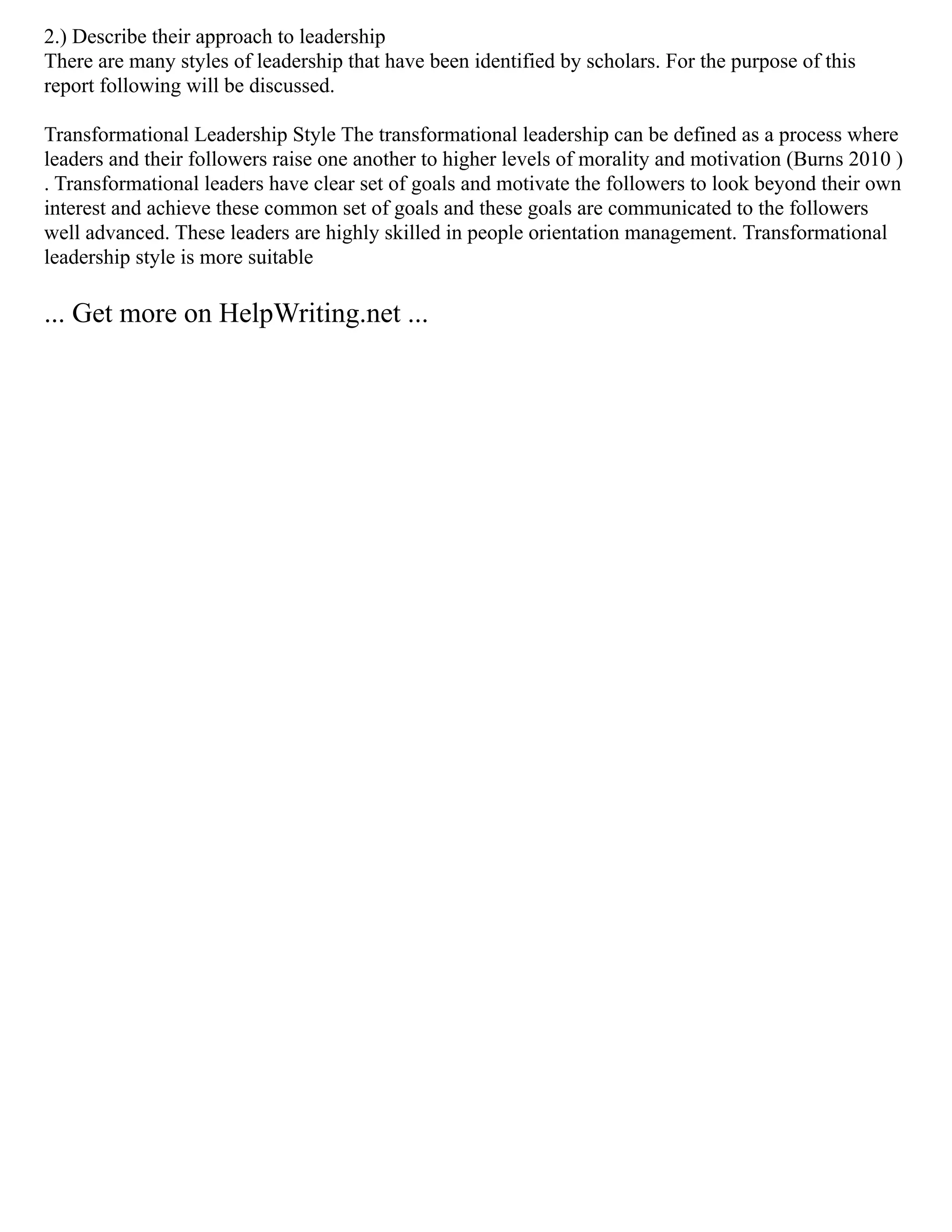 2.) Describe their approach to leadership
There are many styles of leadership that have been identified by scholars. For the purpose of this
report following will be discussed.
Transformational Leadership Style The transformational leadership can be defined as a process where
leaders and their followers raise one another to higher levels of morality and motivation (Burns 2010 )
. Transformational leaders have clear set of goals and motivate the followers to look beyond their own
interest and achieve these common set of goals and these goals are communicated to the followers
well advanced. These leaders are highly skilled in people orientation management. Transformational
leadership style is more suitable
... Get more on HelpWriting.net ...
 