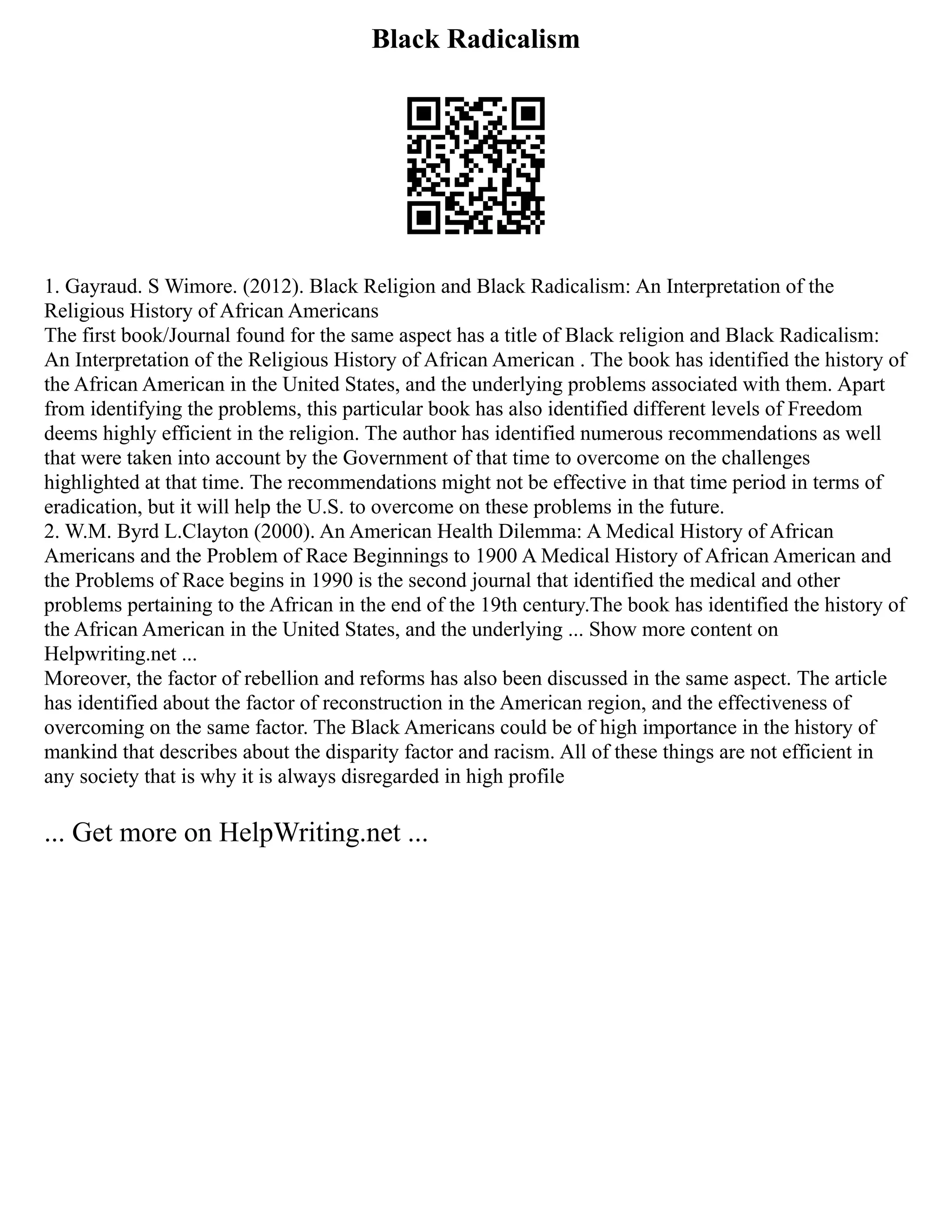 Black Radicalism
1. Gayraud. S Wimore. (2012). Black Religion and Black Radicalism: An Interpretation of the
Religious History of African Americans
The first book/Journal found for the same aspect has a title of Black religion and Black Radicalism:
An Interpretation of the Religious History of African American . The book has identified the history of
the African American in the United States, and the underlying problems associated with them. Apart
from identifying the problems, this particular book has also identified different levels of Freedom
deems highly efficient in the religion. The author has identified numerous recommendations as well
that were taken into account by the Government of that time to overcome on the challenges
highlighted at that time. The recommendations might not be effective in that time period in terms of
eradication, but it will help the U.S. to overcome on these problems in the future.
2. W.M. Byrd L.Clayton (2000). An American Health Dilemma: A Medical History of African
Americans and the Problem of Race Beginnings to 1900 A Medical History of African American and
the Problems of Race begins in 1990 is the second journal that identified the medical and other
problems pertaining to the African in the end of the 19th century.The book has identified the history of
the African American in the United States, and the underlying ... Show more content on
Helpwriting.net ...
Moreover, the factor of rebellion and reforms has also been discussed in the same aspect. The article
has identified about the factor of reconstruction in the American region, and the effectiveness of
overcoming on the same factor. The Black Americans could be of high importance in the history of
mankind that describes about the disparity factor and racism. All of these things are not efficient in
any society that is why it is always disregarded in high profile
... Get more on HelpWriting.net ...
 