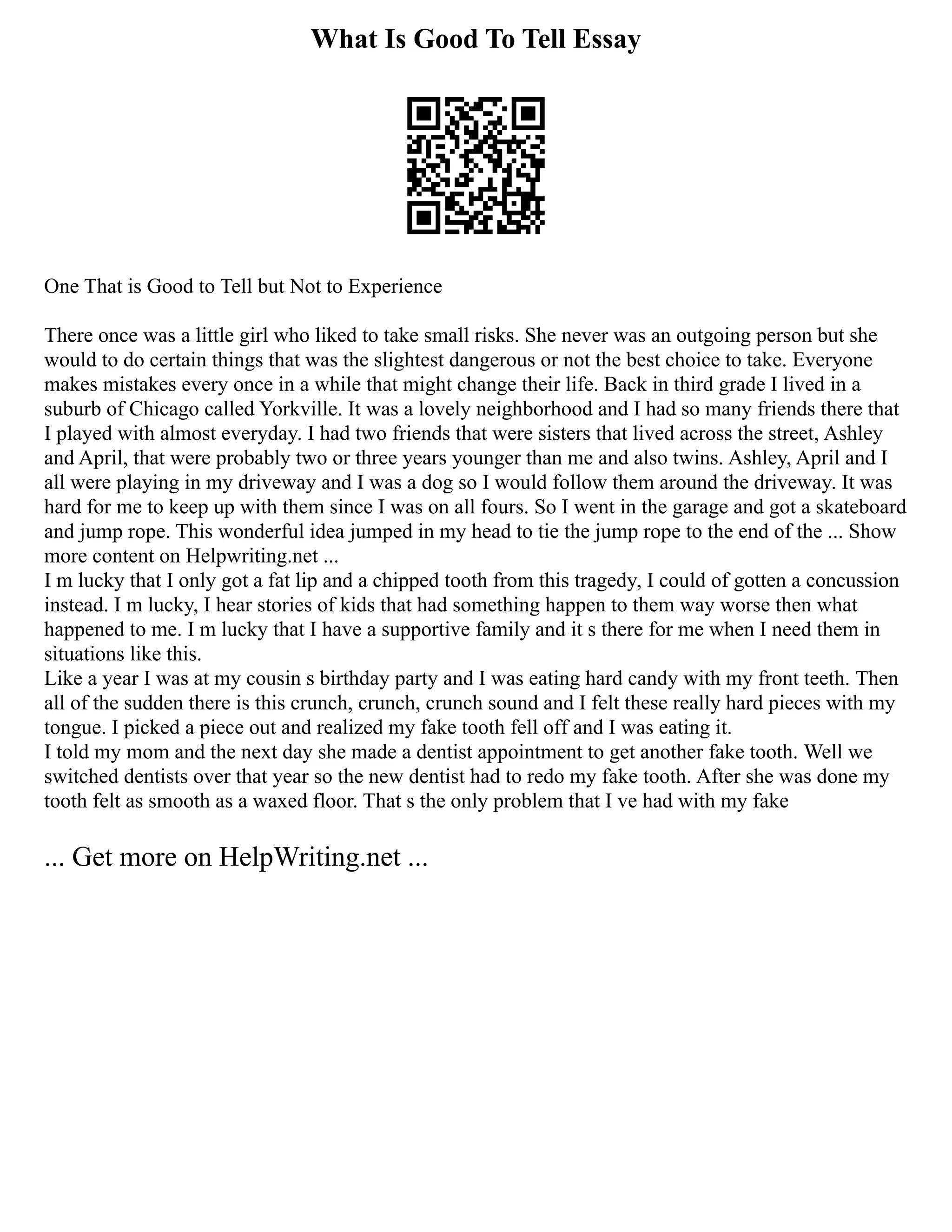 What Is Good To Tell Essay
One That is Good to Tell but Not to Experience
There once was a little girl who liked to take small risks. She never was an outgoing person but she
would to do certain things that was the slightest dangerous or not the best choice to take. Everyone
makes mistakes every once in a while that might change their life. Back in third grade I lived in a
suburb of Chicago called Yorkville. It was a lovely neighborhood and I had so many friends there that
I played with almost everyday. I had two friends that were sisters that lived across the street, Ashley
and April, that were probably two or three years younger than me and also twins. Ashley, April and I
all were playing in my driveway and I was a dog so I would follow them around the driveway. It was
hard for me to keep up with them since I was on all fours. So I went in the garage and got a skateboard
and jump rope. This wonderful idea jumped in my head to tie the jump rope to the end of the ... Show
more content on Helpwriting.net ...
I m lucky that I only got a fat lip and a chipped tooth from this tragedy, I could of gotten a concussion
instead. I m lucky, I hear stories of kids that had something happen to them way worse then what
happened to me. I m lucky that I have a supportive family and it s there for me when I need them in
situations like this.
Like a year I was at my cousin s birthday party and I was eating hard candy with my front teeth. Then
all of the sudden there is this crunch, crunch, crunch sound and I felt these really hard pieces with my
tongue. I picked a piece out and realized my fake tooth fell off and I was eating it.
I told my mom and the next day she made a dentist appointment to get another fake tooth. Well we
switched dentists over that year so the new dentist had to redo my fake tooth. After she was done my
tooth felt as smooth as a waxed floor. That s the only problem that I ve had with my fake
... Get more on HelpWriting.net ...
 
