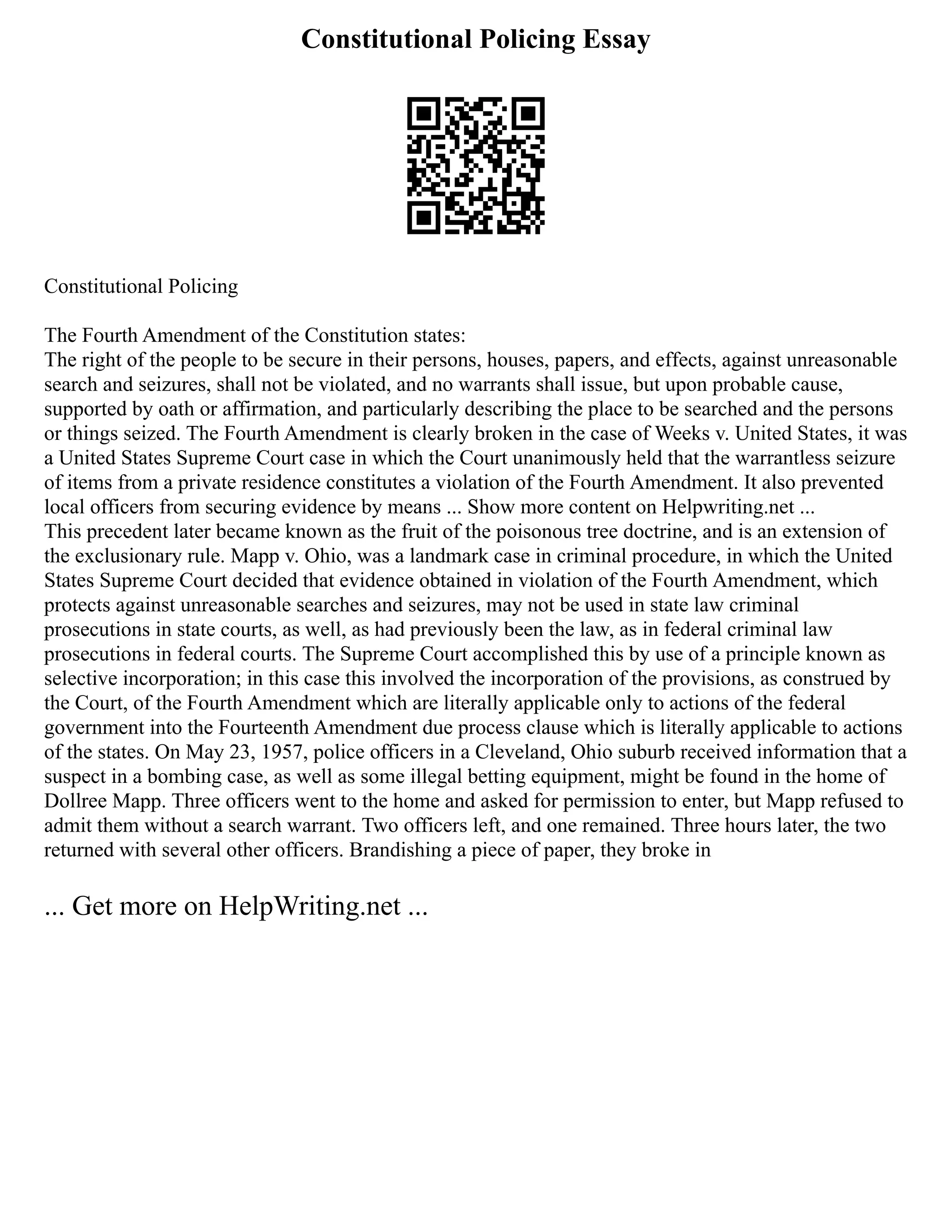 Constitutional Policing Essay
Constitutional Policing
The Fourth Amendment of the Constitution states:
The right of the people to be secure in their persons, houses, papers, and effects, against unreasonable
search and seizures, shall not be violated, and no warrants shall issue, but upon probable cause,
supported by oath or affirmation, and particularly describing the place to be searched and the persons
or things seized. The Fourth Amendment is clearly broken in the case of Weeks v. United States, it was
a United States Supreme Court case in which the Court unanimously held that the warrantless seizure
of items from a private residence constitutes a violation of the Fourth Amendment. It also prevented
local officers from securing evidence by means ... Show more content on Helpwriting.net ...
This precedent later became known as the fruit of the poisonous tree doctrine, and is an extension of
the exclusionary rule. Mapp v. Ohio, was a landmark case in criminal procedure, in which the United
States Supreme Court decided that evidence obtained in violation of the Fourth Amendment, which
protects against unreasonable searches and seizures, may not be used in state law criminal
prosecutions in state courts, as well, as had previously been the law, as in federal criminal law
prosecutions in federal courts. The Supreme Court accomplished this by use of a principle known as
selective incorporation; in this case this involved the incorporation of the provisions, as construed by
the Court, of the Fourth Amendment which are literally applicable only to actions of the federal
government into the Fourteenth Amendment due process clause which is literally applicable to actions
of the states. On May 23, 1957, police officers in a Cleveland, Ohio suburb received information that a
suspect in a bombing case, as well as some illegal betting equipment, might be found in the home of
Dollree Mapp. Three officers went to the home and asked for permission to enter, but Mapp refused to
admit them without a search warrant. Two officers left, and one remained. Three hours later, the two
returned with several other officers. Brandishing a piece of paper, they broke in
... Get more on HelpWriting.net ...
 