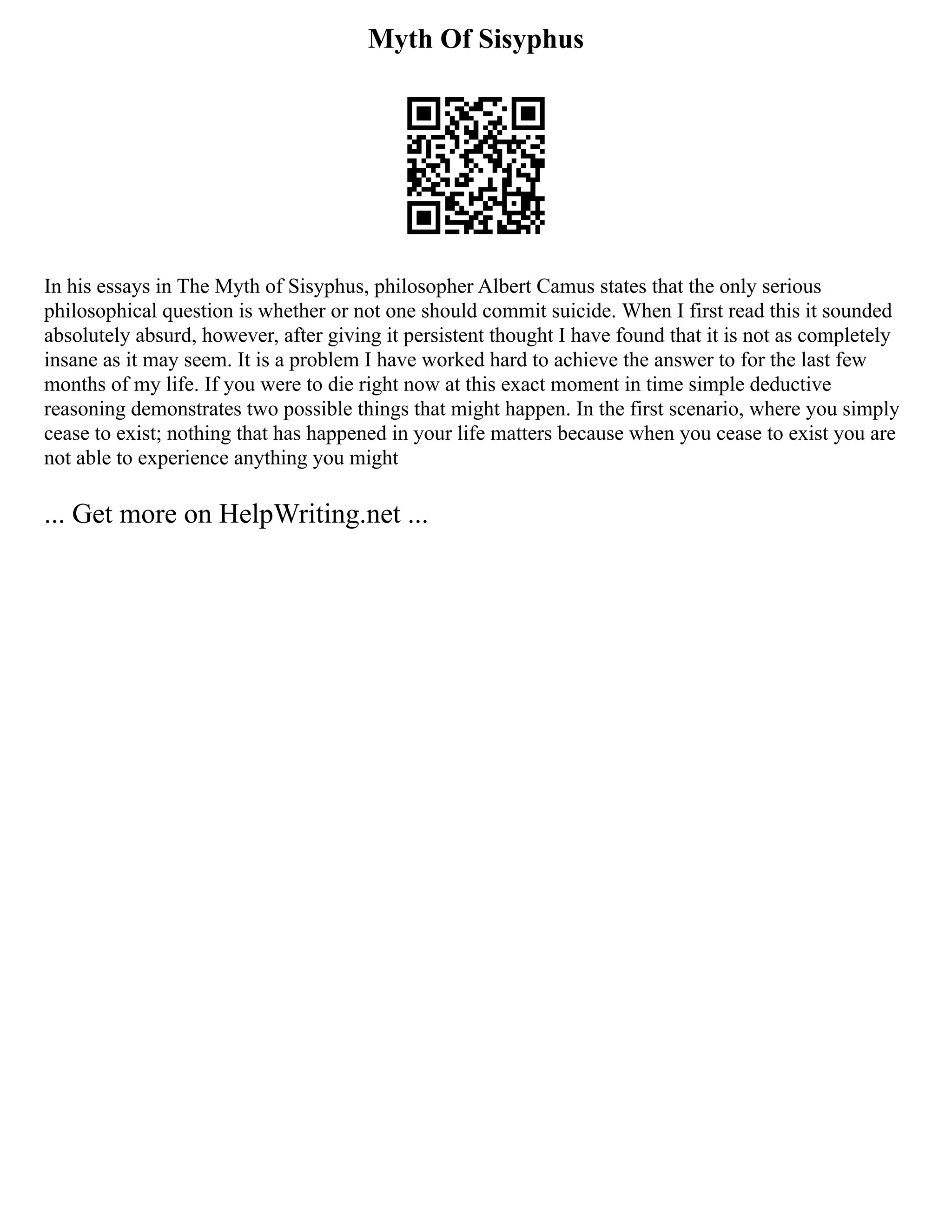 Myth Of Sisyphus
In his essays in The Myth of Sisyphus, philosopher Albert Camus states that the only serious
philosophical question is whether or not one should commit suicide. When I first read this it sounded
absolutely absurd, however, after giving it persistent thought I have found that it is not as completely
insane as it may seem. It is a problem I have worked hard to achieve the answer to for the last few
months of my life. If you were to die right now at this exact moment in time simple deductive
reasoning demonstrates two possible things that might happen. In the first scenario, where you simply
cease to exist; nothing that has happened in your life matters because when you cease to exist you are
not able to experience anything you might
... Get more on HelpWriting.net ...
 