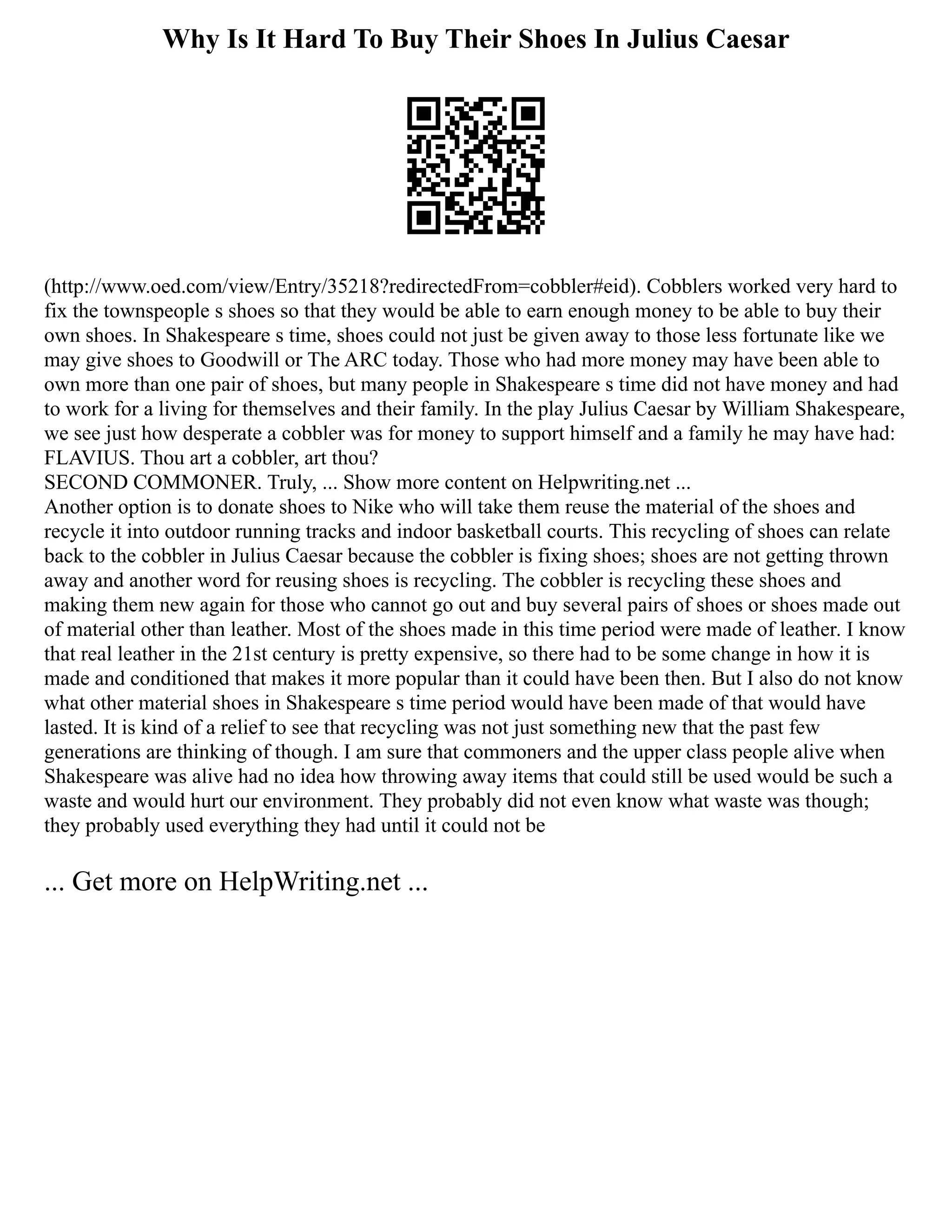 Why Is It Hard To Buy Their Shoes In Julius Caesar
(http://www.oed.com/view/Entry/35218?redirectedFrom=cobbler#eid). Cobblers worked very hard to
fix the townspeople s shoes so that they would be able to earn enough money to be able to buy their
own shoes. In Shakespeare s time, shoes could not just be given away to those less fortunate like we
may give shoes to Goodwill or The ARC today. Those who had more money may have been able to
own more than one pair of shoes, but many people in Shakespeare s time did not have money and had
to work for a living for themselves and their family. In the play Julius Caesar by William Shakespeare,
we see just how desperate a cobbler was for money to support himself and a family he may have had:
FLAVIUS. Thou art a cobbler, art thou?
SECOND COMMONER. Truly, ... Show more content on Helpwriting.net ...
Another option is to donate shoes to Nike who will take them reuse the material of the shoes and
recycle it into outdoor running tracks and indoor basketball courts. This recycling of shoes can relate
back to the cobbler in Julius Caesar because the cobbler is fixing shoes; shoes are not getting thrown
away and another word for reusing shoes is recycling. The cobbler is recycling these shoes and
making them new again for those who cannot go out and buy several pairs of shoes or shoes made out
of material other than leather. Most of the shoes made in this time period were made of leather. I know
that real leather in the 21st century is pretty expensive, so there had to be some change in how it is
made and conditioned that makes it more popular than it could have been then. But I also do not know
what other material shoes in Shakespeare s time period would have been made of that would have
lasted. It is kind of a relief to see that recycling was not just something new that the past few
generations are thinking of though. I am sure that commoners and the upper class people alive when
Shakespeare was alive had no idea how throwing away items that could still be used would be such a
waste and would hurt our environment. They probably did not even know what waste was though;
they probably used everything they had until it could not be
... Get more on HelpWriting.net ...
 