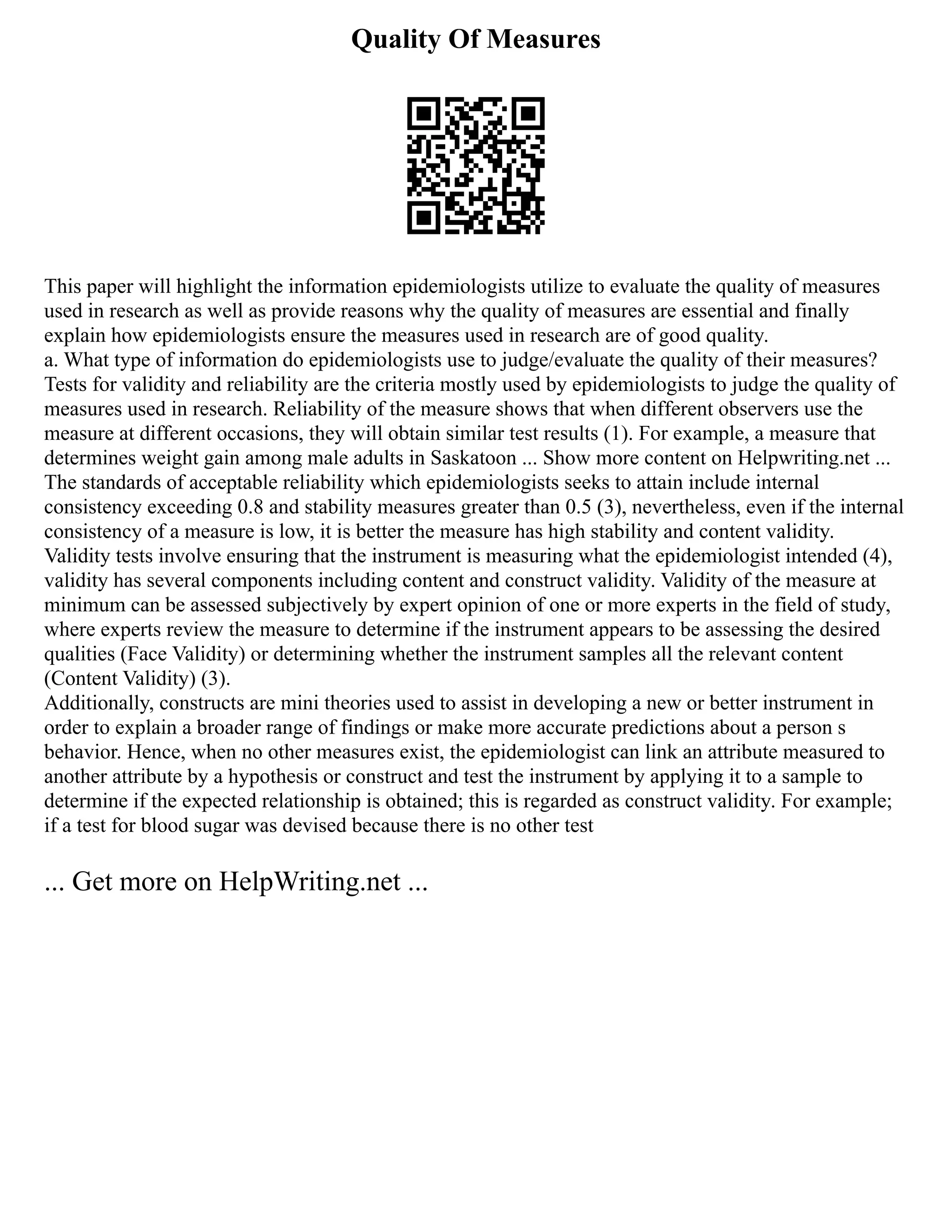 Quality Of Measures
This paper will highlight the information epidemiologists utilize to evaluate the quality of measures
used in research as well as provide reasons why the quality of measures are essential and finally
explain how epidemiologists ensure the measures used in research are of good quality.
a. What type of information do epidemiologists use to judge/evaluate the quality of their measures?
Tests for validity and reliability are the criteria mostly used by epidemiologists to judge the quality of
measures used in research. Reliability of the measure shows that when different observers use the
measure at different occasions, they will obtain similar test results (1). For example, a measure that
determines weight gain among male adults in Saskatoon ... Show more content on Helpwriting.net ...
The standards of acceptable reliability which epidemiologists seeks to attain include internal
consistency exceeding 0.8 and stability measures greater than 0.5 (3), nevertheless, even if the internal
consistency of a measure is low, it is better the measure has high stability and content validity.
Validity tests involve ensuring that the instrument is measuring what the epidemiologist intended (4),
validity has several components including content and construct validity. Validity of the measure at
minimum can be assessed subjectively by expert opinion of one or more experts in the field of study,
where experts review the measure to determine if the instrument appears to be assessing the desired
qualities (Face Validity) or determining whether the instrument samples all the relevant content
(Content Validity) (3).
Additionally, constructs are mini theories used to assist in developing a new or better instrument in
order to explain a broader range of findings or make more accurate predictions about a person s
behavior. Hence, when no other measures exist, the epidemiologist can link an attribute measured to
another attribute by a hypothesis or construct and test the instrument by applying it to a sample to
determine if the expected relationship is obtained; this is regarded as construct validity. For example;
if a test for blood sugar was devised because there is no other test
... Get more on HelpWriting.net ...
 