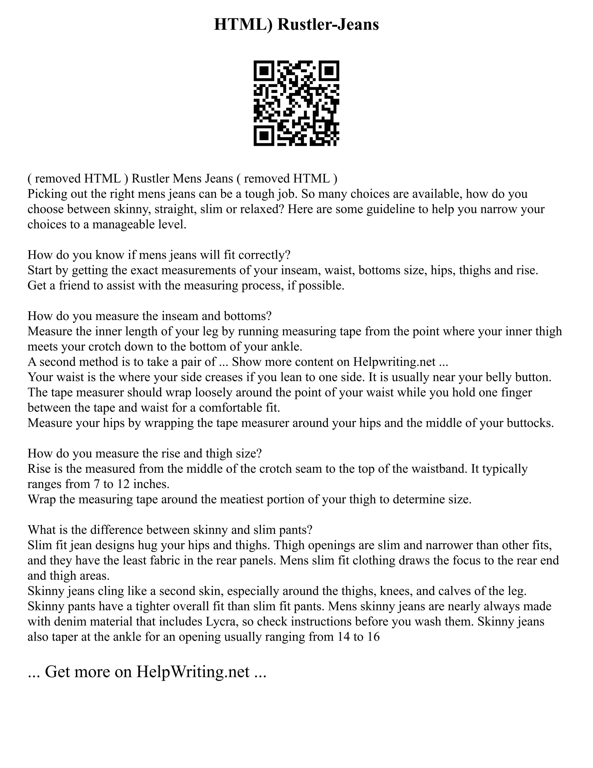 HTML) Rustler-Jeans
( removed HTML ) Rustler Mens Jeans ( removed HTML )
Picking out the right mens jeans can be a tough job. So many choices are available, how do you
choose between skinny, straight, slim or relaxed? Here are some guideline to help you narrow your
choices to a manageable level.
How do you know if mens jeans will fit correctly?
Start by getting the exact measurements of your inseam, waist, bottoms size, hips, thighs and rise.
Get a friend to assist with the measuring process, if possible.
How do you measure the inseam and bottoms?
Measure the inner length of your leg by running measuring tape from the point where your inner thigh
meets your crotch down to the bottom of your ankle.
A second method is to take a pair of ... Show more content on Helpwriting.net ...
Your waist is the where your side creases if you lean to one side. It is usually near your belly button.
The tape measurer should wrap loosely around the point of your waist while you hold one finger
between the tape and waist for a comfortable fit.
Measure your hips by wrapping the tape measurer around your hips and the middle of your buttocks.
How do you measure the rise and thigh size?
Rise is the measured from the middle of the crotch seam to the top of the waistband. It typically
ranges from 7 to 12 inches.
Wrap the measuring tape around the meatiest portion of your thigh to determine size.
What is the difference between skinny and slim pants?
Slim fit jean designs hug your hips and thighs. Thigh openings are slim and narrower than other fits,
and they have the least fabric in the rear panels. Mens slim fit clothing draws the focus to the rear end
and thigh areas.
Skinny jeans cling like a second skin, especially around the thighs, knees, and calves of the leg.
Skinny pants have a tighter overall fit than slim fit pants. Mens skinny jeans are nearly always made
with denim material that includes Lycra, so check instructions before you wash them. Skinny jeans
also taper at the ankle for an opening usually ranging from 14 to 16
... Get more on HelpWriting.net ...
 
