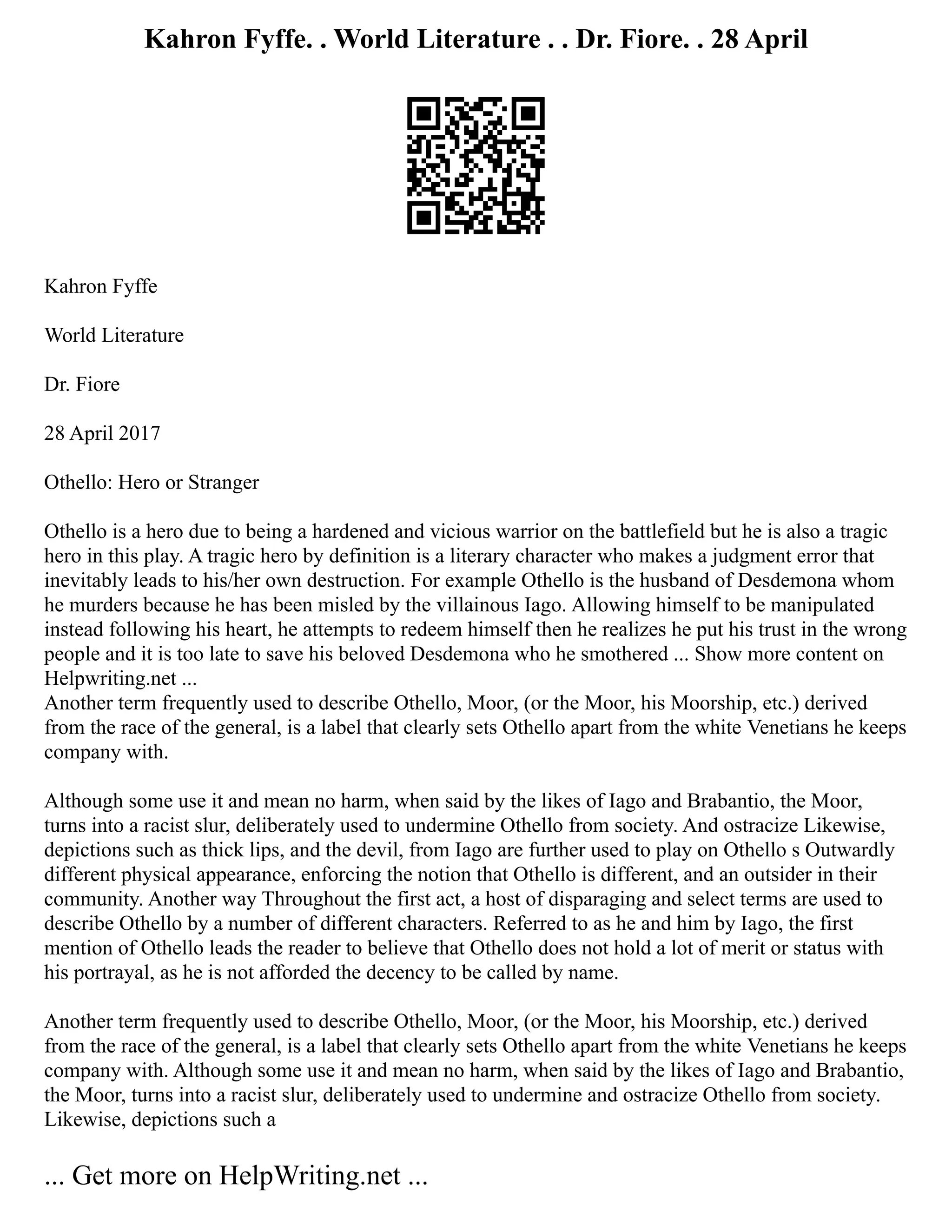 Kahron Fyffe. . World Literature . . Dr. Fiore. . 28 April
Kahron Fyffe
World Literature
Dr. Fiore
28 April 2017
Othello: Hero or Stranger
Othello is a hero due to being a hardened and vicious warrior on the battlefield but he is also a tragic
hero in this play. A tragic hero by definition is a literary character who makes a judgment error that
inevitably leads to his/her own destruction. For example Othello is the husband of Desdemona whom
he murders because he has been misled by the villainous Iago. Allowing himself to be manipulated
instead following his heart, he attempts to redeem himself then he realizes he put his trust in the wrong
people and it is too late to save his beloved Desdemona who he smothered ... Show more content on
Helpwriting.net ...
Another term frequently used to describe Othello, Moor, (or the Moor, his Moorship, etc.) derived
from the race of the general, is a label that clearly sets Othello apart from the white Venetians he keeps
company with.
Although some use it and mean no harm, when said by the likes of Iago and Brabantio, the Moor,
turns into a racist slur, deliberately used to undermine Othello from society. And ostracize Likewise,
depictions such as thick lips, and the devil, from Iago are further used to play on Othello s Outwardly
different physical appearance, enforcing the notion that Othello is different, and an outsider in their
community. Another way Throughout the first act, a host of disparaging and select terms are used to
describe Othello by a number of different characters. Referred to as he and him by Iago, the first
mention of Othello leads the reader to believe that Othello does not hold a lot of merit or status with
his portrayal, as he is not afforded the decency to be called by name.
Another term frequently used to describe Othello, Moor, (or the Moor, his Moorship, etc.) derived
from the race of the general, is a label that clearly sets Othello apart from the white Venetians he keeps
company with. Although some use it and mean no harm, when said by the likes of Iago and Brabantio,
the Moor, turns into a racist slur, deliberately used to undermine and ostracize Othello from society.
Likewise, depictions such a
... Get more on HelpWriting.net ...
 