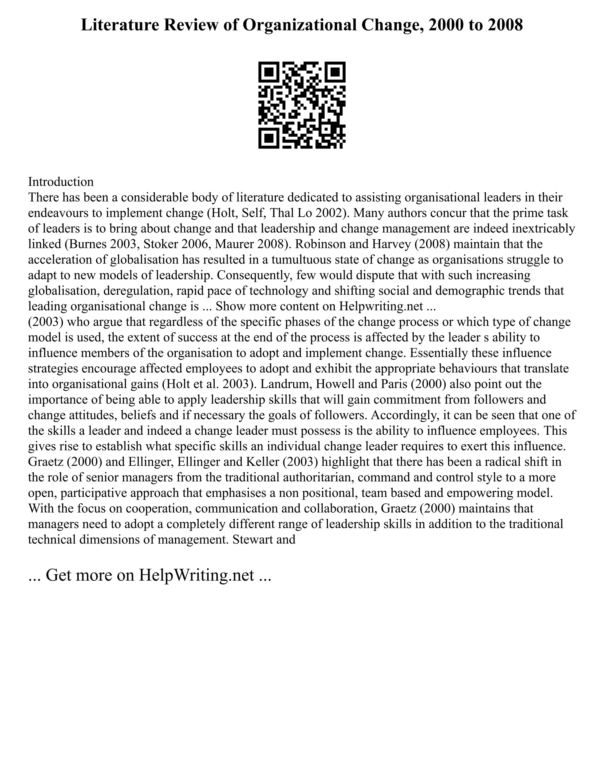 Literature Review of Organizational Change, 2000 to 2008
Introduction
There has been a considerable body of literature dedicated to assisting organisational leaders in their
endeavours to implement change (Holt, Self, Thal Lo 2002). Many authors concur that the prime task
of leaders is to bring about change and that leadership and change management are indeed inextricably
linked (Burnes 2003, Stoker 2006, Maurer 2008). Robinson and Harvey (2008) maintain that the
acceleration of globalisation has resulted in a tumultuous state of change as organisations struggle to
adapt to new models of leadership. Consequently, few would dispute that with such increasing
globalisation, deregulation, rapid pace of technology and shifting social and demographic trends that
leading organisational change is ... Show more content on Helpwriting.net ...
(2003) who argue that regardless of the specific phases of the change process or which type of change
model is used, the extent of success at the end of the process is affected by the leader s ability to
influence members of the organisation to adopt and implement change. Essentially these influence
strategies encourage affected employees to adopt and exhibit the appropriate behaviours that translate
into organisational gains (Holt et al. 2003). Landrum, Howell and Paris (2000) also point out the
importance of being able to apply leadership skills that will gain commitment from followers and
change attitudes, beliefs and if necessary the goals of followers. Accordingly, it can be seen that one of
the skills a leader and indeed a change leader must possess is the ability to influence employees. This
gives rise to establish what specific skills an individual change leader requires to exert this influence.
Graetz (2000) and Ellinger, Ellinger and Keller (2003) highlight that there has been a radical shift in
the role of senior managers from the traditional authoritarian, command and control style to a more
open, participative approach that emphasises a non positional, team based and empowering model.
With the focus on cooperation, communication and collaboration, Graetz (2000) maintains that
managers need to adopt a completely different range of leadership skills in addition to the traditional
technical dimensions of management. Stewart and
... Get more on HelpWriting.net ...
 