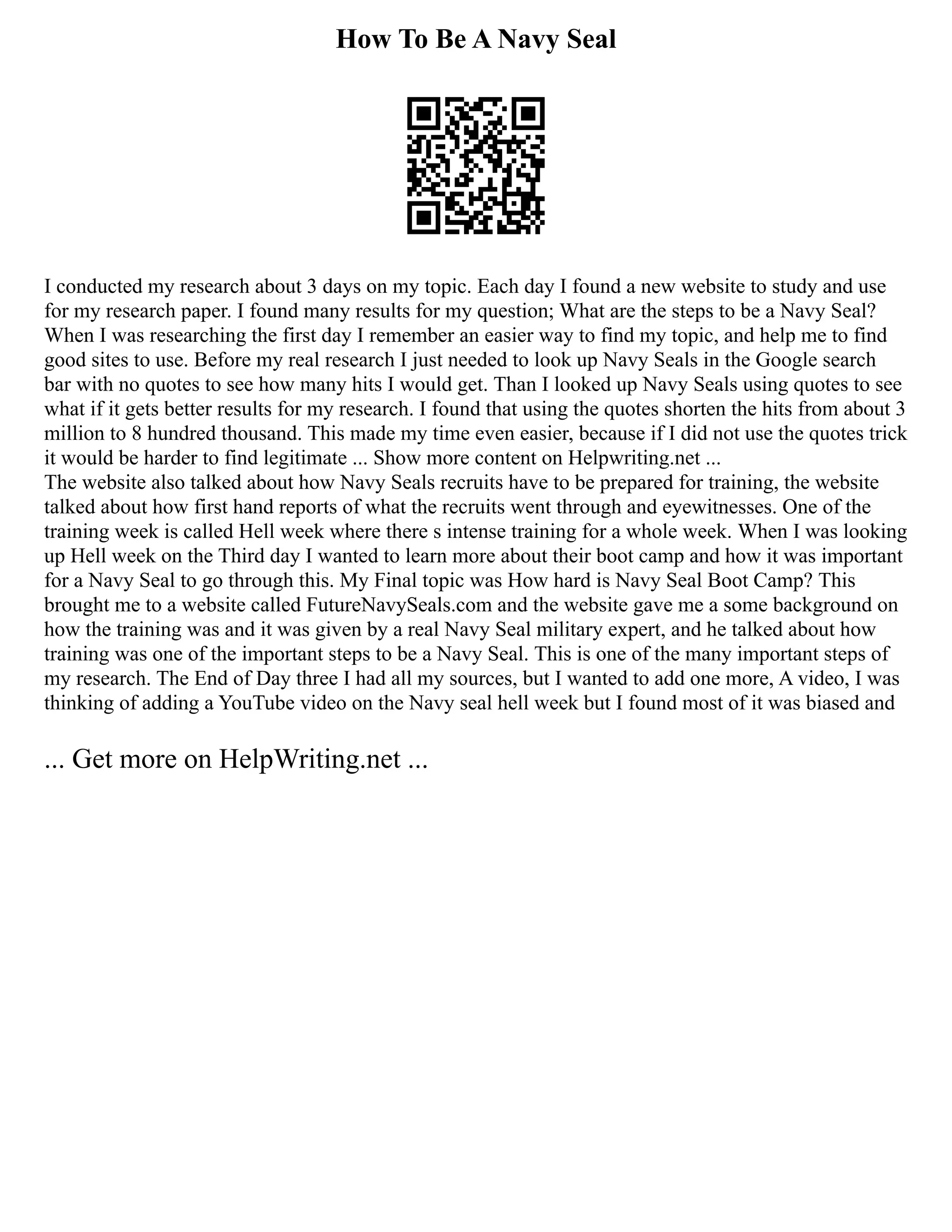 How To Be A Navy Seal
I conducted my research about 3 days on my topic. Each day I found a new website to study and use
for my research paper. I found many results for my question; What are the steps to be a Navy Seal?
When I was researching the first day I remember an easier way to find my topic, and help me to find
good sites to use. Before my real research I just needed to look up Navy Seals in the Google search
bar with no quotes to see how many hits I would get. Than I looked up Navy Seals using quotes to see
what if it gets better results for my research. I found that using the quotes shorten the hits from about 3
million to 8 hundred thousand. This made my time even easier, because if I did not use the quotes trick
it would be harder to find legitimate ... Show more content on Helpwriting.net ...
The website also talked about how Navy Seals recruits have to be prepared for training, the website
talked about how first hand reports of what the recruits went through and eyewitnesses. One of the
training week is called Hell week where there s intense training for a whole week. When I was looking
up Hell week on the Third day I wanted to learn more about their boot camp and how it was important
for a Navy Seal to go through this. My Final topic was How hard is Navy Seal Boot Camp? This
brought me to a website called FutureNavySeals.com and the website gave me a some background on
how the training was and it was given by a real Navy Seal military expert, and he talked about how
training was one of the important steps to be a Navy Seal. This is one of the many important steps of
my research. The End of Day three I had all my sources, but I wanted to add one more, A video, I was
thinking of adding a YouTube video on the Navy seal hell week but I found most of it was biased and
... Get more on HelpWriting.net ...
 