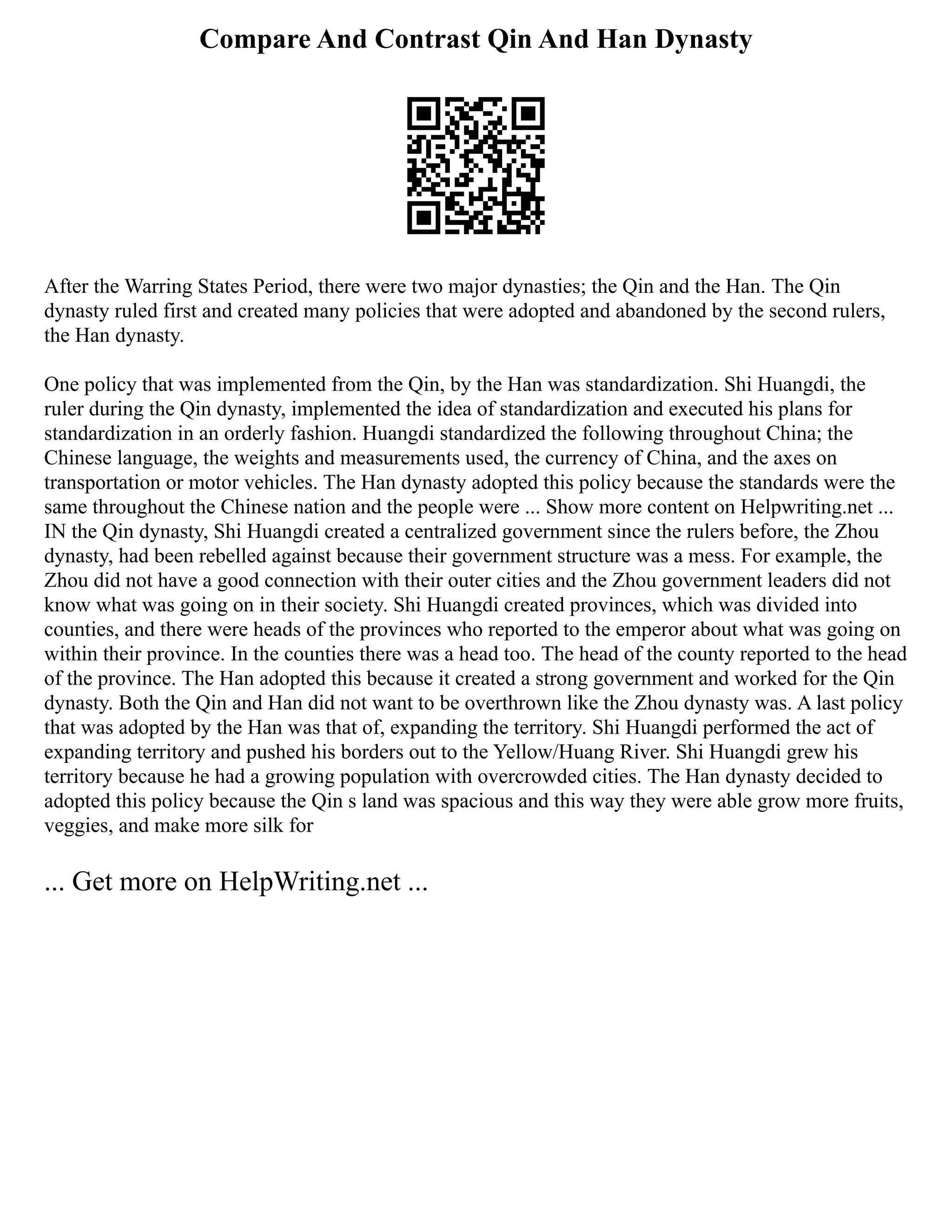 Compare And Contrast Qin And Han Dynasty
After the Warring States Period, there were two major dynasties; the Qin and the Han. The Qin
dynasty ruled first and created many policies that were adopted and abandoned by the second rulers,
the Han dynasty.
One policy that was implemented from the Qin, by the Han was standardization. Shi Huangdi, the
ruler during the Qin dynasty, implemented the idea of standardization and executed his plans for
standardization in an orderly fashion. Huangdi standardized the following throughout China; the
Chinese language, the weights and measurements used, the currency of China, and the axes on
transportation or motor vehicles. The Han dynasty adopted this policy because the standards were the
same throughout the Chinese nation and the people were ... Show more content on Helpwriting.net ...
IN the Qin dynasty, Shi Huangdi created a centralized government since the rulers before, the Zhou
dynasty, had been rebelled against because their government structure was a mess. For example, the
Zhou did not have a good connection with their outer cities and the Zhou government leaders did not
know what was going on in their society. Shi Huangdi created provinces, which was divided into
counties, and there were heads of the provinces who reported to the emperor about what was going on
within their province. In the counties there was a head too. The head of the county reported to the head
of the province. The Han adopted this because it created a strong government and worked for the Qin
dynasty. Both the Qin and Han did not want to be overthrown like the Zhou dynasty was. A last policy
that was adopted by the Han was that of, expanding the territory. Shi Huangdi performed the act of
expanding territory and pushed his borders out to the Yellow/Huang River. Shi Huangdi grew his
territory because he had a growing population with overcrowded cities. The Han dynasty decided to
adopted this policy because the Qin s land was spacious and this way they were able grow more fruits,
veggies, and make more silk for
... Get more on HelpWriting.net ...
 
