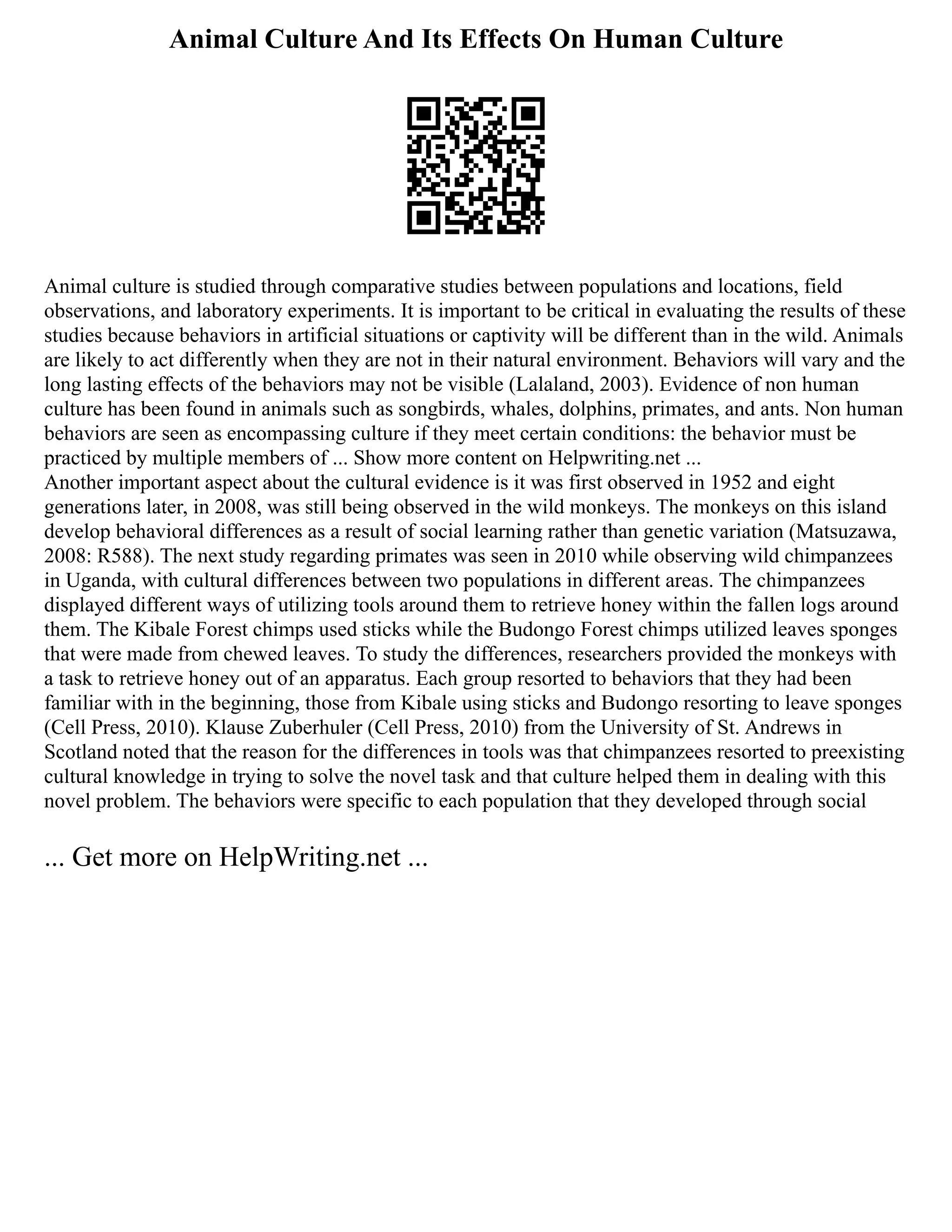 Animal Culture And Its Effects On Human Culture
Animal culture is studied through comparative studies between populations and locations, field
observations, and laboratory experiments. It is important to be critical in evaluating the results of these
studies because behaviors in artificial situations or captivity will be different than in the wild. Animals
are likely to act differently when they are not in their natural environment. Behaviors will vary and the
long lasting effects of the behaviors may not be visible (Lalaland, 2003). Evidence of non human
culture has been found in animals such as songbirds, whales, dolphins, primates, and ants. Non human
behaviors are seen as encompassing culture if they meet certain conditions: the behavior must be
practiced by multiple members of ... Show more content on Helpwriting.net ...
Another important aspect about the cultural evidence is it was first observed in 1952 and eight
generations later, in 2008, was still being observed in the wild monkeys. The monkeys on this island
develop behavioral differences as a result of social learning rather than genetic variation (Matsuzawa,
2008: R588). The next study regarding primates was seen in 2010 while observing wild chimpanzees
in Uganda, with cultural differences between two populations in different areas. The chimpanzees
displayed different ways of utilizing tools around them to retrieve honey within the fallen logs around
them. The Kibale Forest chimps used sticks while the Budongo Forest chimps utilized leaves sponges
that were made from chewed leaves. To study the differences, researchers provided the monkeys with
a task to retrieve honey out of an apparatus. Each group resorted to behaviors that they had been
familiar with in the beginning, those from Kibale using sticks and Budongo resorting to leave sponges
(Cell Press, 2010). Klause Zuberhuler (Cell Press, 2010) from the University of St. Andrews in
Scotland noted that the reason for the differences in tools was that chimpanzees resorted to preexisting
cultural knowledge in trying to solve the novel task and that culture helped them in dealing with this
novel problem. The behaviors were specific to each population that they developed through social
... Get more on HelpWriting.net ...
 