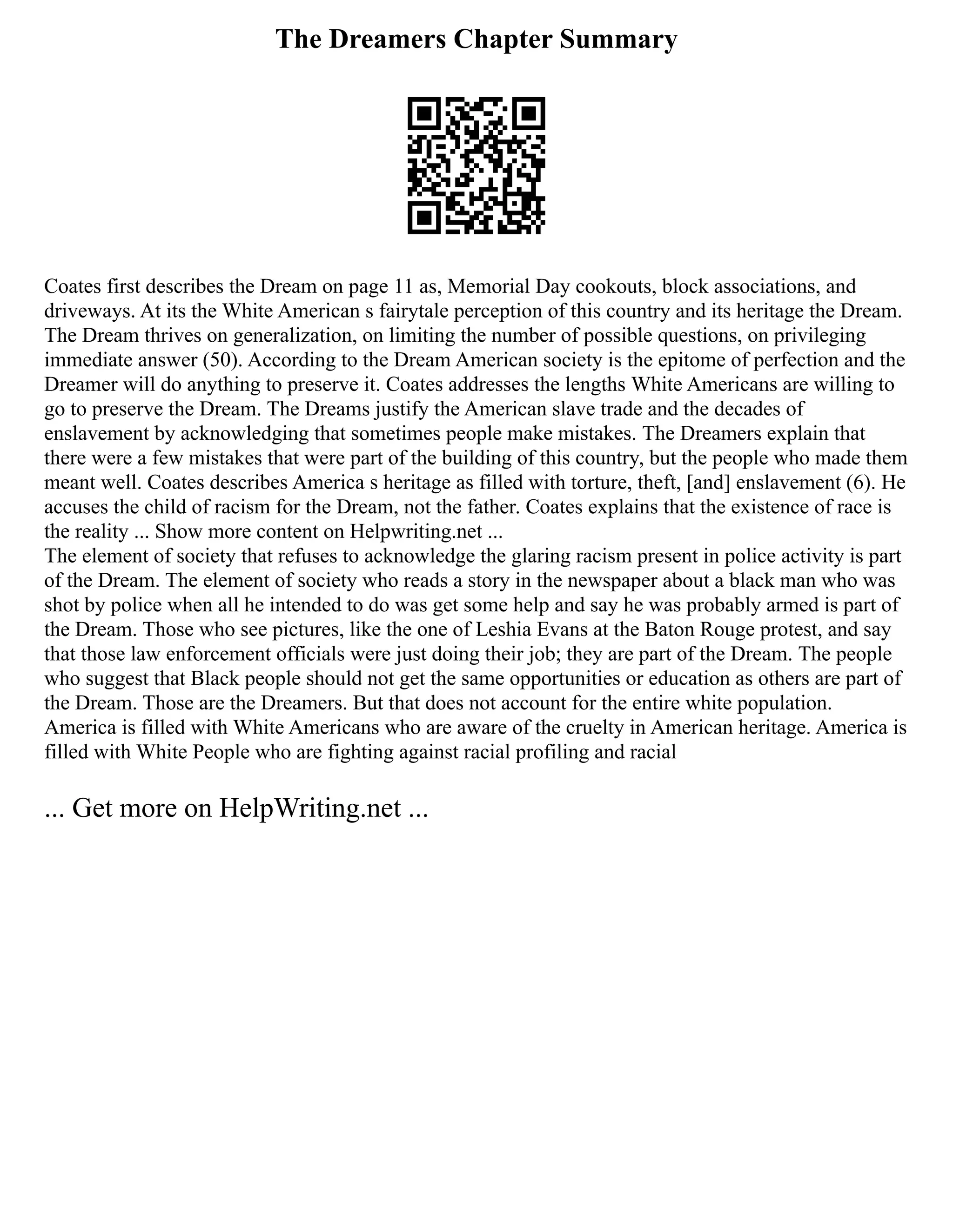 The Dreamers Chapter Summary
Coates first describes the Dream on page 11 as, Memorial Day cookouts, block associations, and
driveways. At its the White American s fairytale perception of this country and its heritage the Dream.
The Dream thrives on generalization, on limiting the number of possible questions, on privileging
immediate answer (50). According to the Dream American society is the epitome of perfection and the
Dreamer will do anything to preserve it. Coates addresses the lengths White Americans are willing to
go to preserve the Dream. The Dreams justify the American slave trade and the decades of
enslavement by acknowledging that sometimes people make mistakes. The Dreamers explain that
there were a few mistakes that were part of the building of this country, but the people who made them
meant well. Coates describes America s heritage as filled with torture, theft, [and] enslavement (6). He
accuses the child of racism for the Dream, not the father. Coates explains that the existence of race is
the reality ... Show more content on Helpwriting.net ...
The element of society that refuses to acknowledge the glaring racism present in police activity is part
of the Dream. The element of society who reads a story in the newspaper about a black man who was
shot by police when all he intended to do was get some help and say he was probably armed is part of
the Dream. Those who see pictures, like the one of Leshia Evans at the Baton Rouge protest, and say
that those law enforcement officials were just doing their job; they are part of the Dream. The people
who suggest that Black people should not get the same opportunities or education as others are part of
the Dream. Those are the Dreamers. But that does not account for the entire white population.
America is filled with White Americans who are aware of the cruelty in American heritage. America is
filled with White People who are fighting against racial profiling and racial
... Get more on HelpWriting.net ...
 