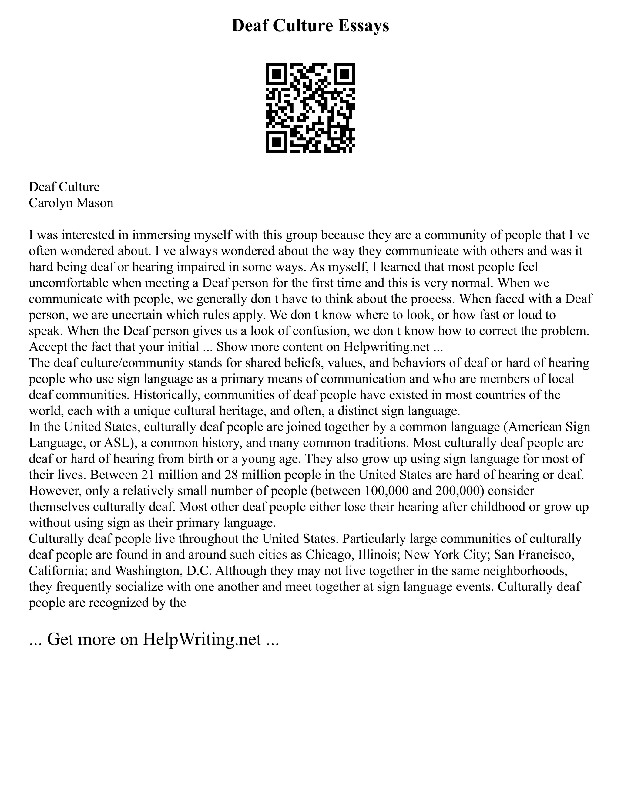 Deaf Culture Essays
Deaf Culture
Carolyn Mason
I was interested in immersing myself with this group because they are a community of people that I ve
often wondered about. I ve always wondered about the way they communicate with others and was it
hard being deaf or hearing impaired in some ways. As myself, I learned that most people feel
uncomfortable when meeting a Deaf person for the first time and this is very normal. When we
communicate with people, we generally don t have to think about the process. When faced with a Deaf
person, we are uncertain which rules apply. We don t know where to look, or how fast or loud to
speak. When the Deaf person gives us a look of confusion, we don t know how to correct the problem.
Accept the fact that your initial ... Show more content on Helpwriting.net ...
The deaf culture/community stands for shared beliefs, values, and behaviors of deaf or hard of hearing
people who use sign language as a primary means of communication and who are members of local
deaf communities. Historically, communities of deaf people have existed in most countries of the
world, each with a unique cultural heritage, and often, a distinct sign language.
In the United States, culturally deaf people are joined together by a common language (American Sign
Language, or ASL), a common history, and many common traditions. Most culturally deaf people are
deaf or hard of hearing from birth or a young age. They also grow up using sign language for most of
their lives. Between 21 million and 28 million people in the United States are hard of hearing or deaf.
However, only a relatively small number of people (between 100,000 and 200,000) consider
themselves culturally deaf. Most other deaf people either lose their hearing after childhood or grow up
without using sign as their primary language.
Culturally deaf people live throughout the United States. Particularly large communities of culturally
deaf people are found in and around such cities as Chicago, Illinois; New York City; San Francisco,
California; and Washington, D.C. Although they may not live together in the same neighborhoods,
they frequently socialize with one another and meet together at sign language events. Culturally deaf
people are recognized by the
... Get more on HelpWriting.net ...
 