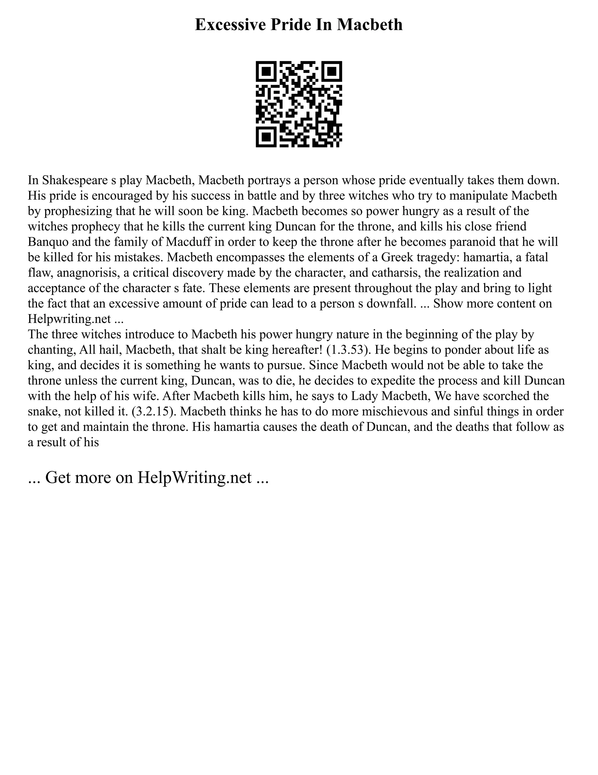 Excessive Pride In Macbeth
In Shakespeare s play Macbeth, Macbeth portrays a person whose pride eventually takes them down.
His pride is encouraged by his success in battle and by three witches who try to manipulate Macbeth
by prophesizing that he will soon be king. Macbeth becomes so power hungry as a result of the
witches prophecy that he kills the current king Duncan for the throne, and kills his close friend
Banquo and the family of Macduff in order to keep the throne after he becomes paranoid that he will
be killed for his mistakes. Macbeth encompasses the elements of a Greek tragedy: hamartia, a fatal
flaw, anagnorisis, a critical discovery made by the character, and catharsis, the realization and
acceptance of the character s fate. These elements are present throughout the play and bring to light
the fact that an excessive amount of pride can lead to a person s downfall. ... Show more content on
Helpwriting.net ...
The three witches introduce to Macbeth his power hungry nature in the beginning of the play by
chanting, All hail, Macbeth, that shalt be king hereafter! (1.3.53). He begins to ponder about life as
king, and decides it is something he wants to pursue. Since Macbeth would not be able to take the
throne unless the current king, Duncan, was to die, he decides to expedite the process and kill Duncan
with the help of his wife. After Macbeth kills him, he says to Lady Macbeth, We have scorched the
snake, not killed it. (3.2.15). Macbeth thinks he has to do more mischievous and sinful things in order
to get and maintain the throne. His hamartia causes the death of Duncan, and the deaths that follow as
a result of his
... Get more on HelpWriting.net ...
 
