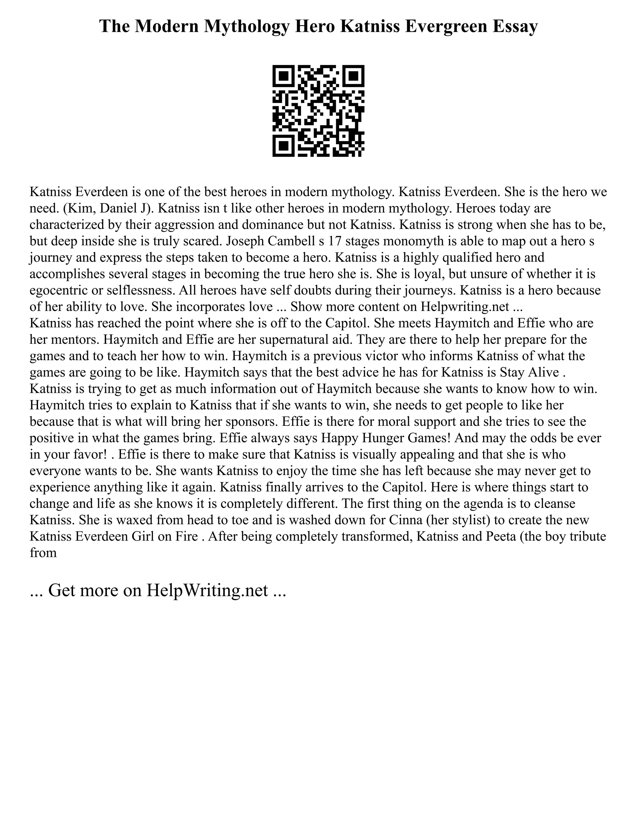 The Modern Mythology Hero Katniss Evergreen Essay
Katniss Everdeen is one of the best heroes in modern mythology. Katniss Everdeen. She is the hero we
need. (Kim, Daniel J). Katniss isn t like other heroes in modern mythology. Heroes today are
characterized by their aggression and dominance but not Katniss. Katniss is strong when she has to be,
but deep inside she is truly scared. Joseph Cambell s 17 stages monomyth is able to map out a hero s
journey and express the steps taken to become a hero. Katniss is a highly qualified hero and
accomplishes several stages in becoming the true hero she is. She is loyal, but unsure of whether it is
egocentric or selflessness. All heroes have self doubts during their journeys. Katniss is a hero because
of her ability to love. She incorporates love ... Show more content on Helpwriting.net ...
Katniss has reached the point where she is off to the Capitol. She meets Haymitch and Effie who are
her mentors. Haymitch and Effie are her supernatural aid. They are there to help her prepare for the
games and to teach her how to win. Haymitch is a previous victor who informs Katniss of what the
games are going to be like. Haymitch says that the best advice he has for Katniss is Stay Alive .
Katniss is trying to get as much information out of Haymitch because she wants to know how to win.
Haymitch tries to explain to Katniss that if she wants to win, she needs to get people to like her
because that is what will bring her sponsors. Effie is there for moral support and she tries to see the
positive in what the games bring. Effie always says Happy Hunger Games! And may the odds be ever
in your favor! . Effie is there to make sure that Katniss is visually appealing and that she is who
everyone wants to be. She wants Katniss to enjoy the time she has left because she may never get to
experience anything like it again. Katniss finally arrives to the Capitol. Here is where things start to
change and life as she knows it is completely different. The first thing on the agenda is to cleanse
Katniss. She is waxed from head to toe and is washed down for Cinna (her stylist) to create the new
Katniss Everdeen Girl on Fire . After being completely transformed, Katniss and Peeta (the boy tribute
from
... Get more on HelpWriting.net ...
 