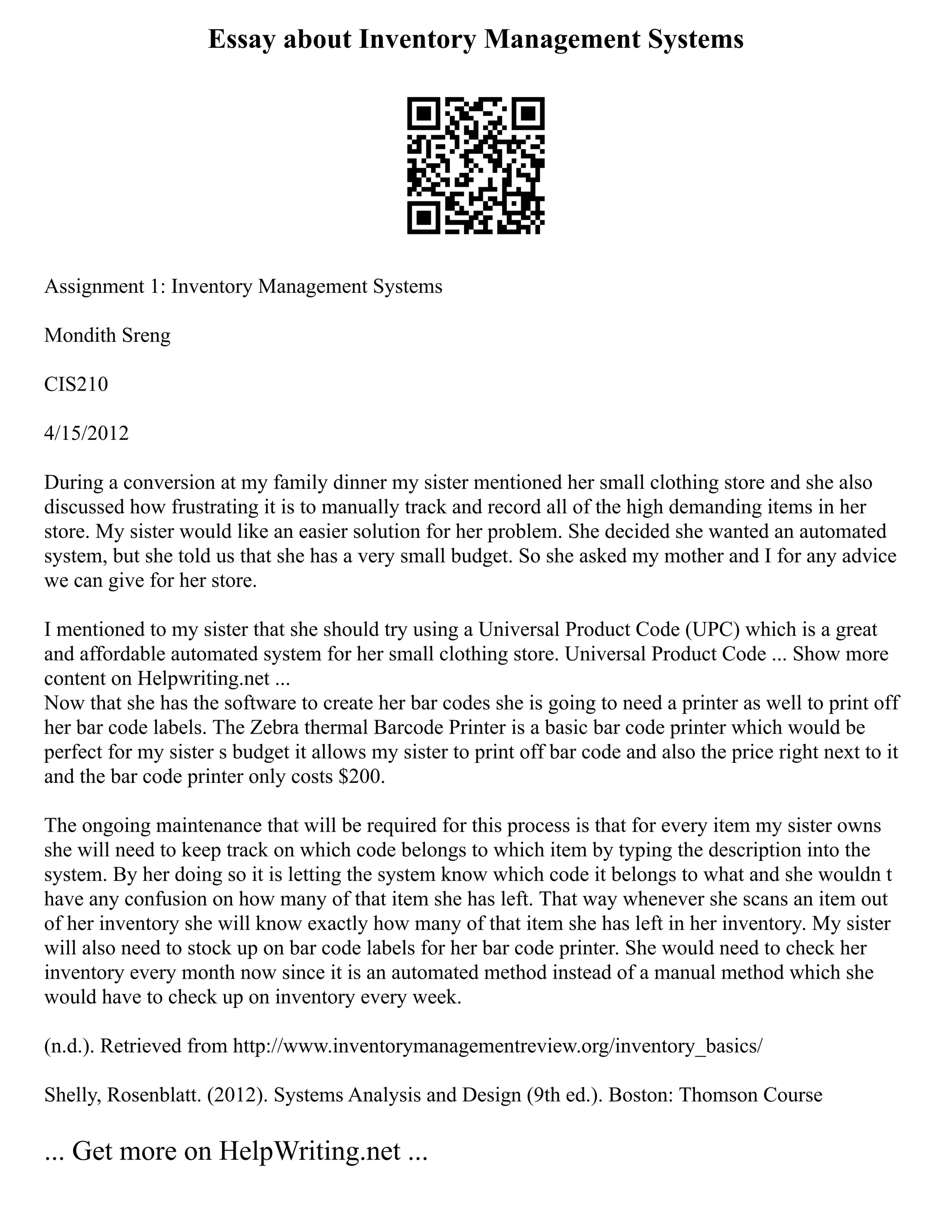 Essay about Inventory Management Systems
Assignment 1: Inventory Management Systems
Mondith Sreng
CIS210
4/15/2012
During a conversion at my family dinner my sister mentioned her small clothing store and she also
discussed how frustrating it is to manually track and record all of the high demanding items in her
store. My sister would like an easier solution for her problem. She decided she wanted an automated
system, but she told us that she has a very small budget. So she asked my mother and I for any advice
we can give for her store.
I mentioned to my sister that she should try using a Universal Product Code (UPC) which is a great
and affordable automated system for her small clothing store. Universal Product Code ... Show more
content on Helpwriting.net ...
Now that she has the software to create her bar codes she is going to need a printer as well to print off
her bar code labels. The Zebra thermal Barcode Printer is a basic bar code printer which would be
perfect for my sister s budget it allows my sister to print off bar code and also the price right next to it
and the bar code printer only costs $200.
The ongoing maintenance that will be required for this process is that for every item my sister owns
she will need to keep track on which code belongs to which item by typing the description into the
system. By her doing so it is letting the system know which code it belongs to what and she wouldn t
have any confusion on how many of that item she has left. That way whenever she scans an item out
of her inventory she will know exactly how many of that item she has left in her inventory. My sister
will also need to stock up on bar code labels for her bar code printer. She would need to check her
inventory every month now since it is an automated method instead of a manual method which she
would have to check up on inventory every week.
(n.d.). Retrieved from http://www.inventorymanagementreview.org/inventory_basics/
Shelly, Rosenblatt. (2012). Systems Analysis and Design (9th ed.). Boston: Thomson Course
... Get more on HelpWriting.net ...
 